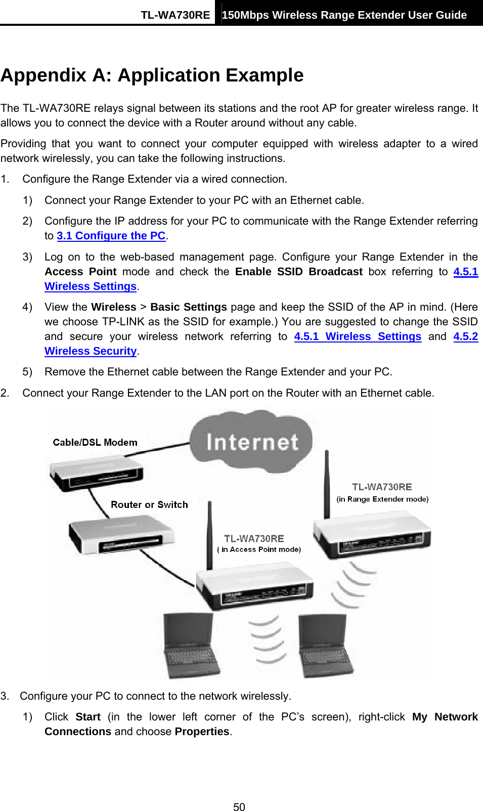 TL-WA730RE 150Mbps Wireless Range Extender User Guide  Appendix A: Application Example The TL-WA730RE relays signal between its stations and the root AP for greater wireless range. It allows you to connect the device with a Router around without any cable. Providing that you want to connect your computer equipped with wireless adapter to a wired network wirelessly, you can take the following instructions. 1.  Configure the Range Extender via a wired connection. 1)  Connect your Range Extender to your PC with an Ethernet cable. 2)  Configure the IP address for your PC to communicate with the Range Extender referring to 3.1 Configure the PC. 3)  Log on to the web-based management page. Configure your Range Extender in the Access Point mode and check the Enable SSID Broadcast box referring to 4.5.1 Wireless Settings. 4) View the Wireless &gt; Basic Settings page and keep the SSID of the AP in mind. (Here we choose TP-LINK as the SSID for example.) You are suggested to change the SSID and secure your wireless network referring to 4.5.1 Wireless Settings and 4.5.2 Wireless Security. 5)  Remove the Ethernet cable between the Range Extender and your PC. 2.  Connect your Range Extender to the LAN port on the Router with an Ethernet cable.  3.  Configure your PC to connect to the network wirelessly. 1) Click Start (in the lower left corner of the PC’s screen), right-click My Network Connections and choose Properties. 50 