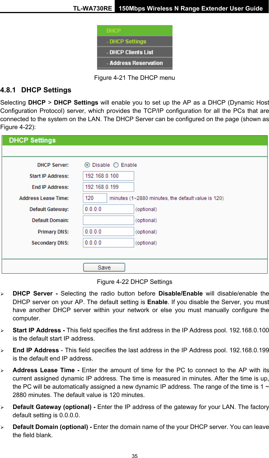 TL-WA730RE 150Mbps Wireless N Range Extender User Guide  Figure 4-21 The DHCP menu 4.8.1  DHCP Settings Selecting DHCP &gt; DHCP Settings will enable you to set up the AP as a DHCP (Dynamic Host Configuration Protocol) server, which provides the TCP/IP configuration for all the PCs that are connected to the system on the LAN. The DHCP Server can be configured on the page (shown as Figure 4-22):  Figure 4-22 DHCP Settings ¾ DHCP Server - Selecting the radio button before Disable/Enable will disable/enable the DHCP server on your AP. The default setting is Enable. If you disable the Server, you must have another DHCP server within your network or else you must manually configure the computer. ¾ Start IP Address - This field specifies the first address in the IP Address pool. 192.168.0.100 is the default start IP address.   ¾ End IP Address - This field specifies the last address in the IP Address pool. 192.168.0.199 is the default end IP address.   ¾ Address Lease Time - Enter the amount of time for the PC to connect to the AP with its current assigned dynamic IP address. The time is measured in minutes. After the time is up, the PC will be automatically assigned a new dynamic IP address. The range of the time is 1 ~ 2880 minutes. The default value is 120 minutes. ¾ Default Gateway (optional) - Enter the IP address of the gateway for your LAN. The factory default setting is 0.0.0.0. ¾ Default Domain (optional) - Enter the domain name of the your DHCP server. You can leave the field blank. 35 