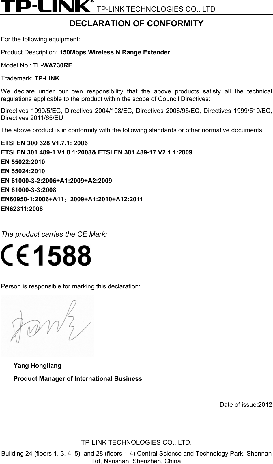  TP-LINK TECHNOLOGIES CO., LTD DECLARATION OF CONFORMITY For the following equipment: Product Description: 150Mbps Wireless N Range Extender Model No.: TL-WA730RE Trademark: TP-LINK We declare under our own responsibility that the above products satisfy all the technical regulations applicable to the product within the scope of Council Directives:     Directives 1999/5/EC, Directives 2004/108/EC, Directives 2006/95/EC, Directives 1999/519/EC, Directives 2011/65/EU The above product is in conformity with the following standards or other normative documents ETSI EN 300 328 V1.7.1: 2006 ETSI EN 301 489-1 V1.8.1:2008&amp; ETSI EN 301 489-17 V2.1.1:2009 EN 55022:2010 EN 55024:2010 EN 61000-3-2:2006+A1:2009+A2:2009 EN 61000-3-3:2008 EN60950-1:2006+A11：2009+A1:2010+A12:2011 EN62311:2008  The product carries the CE Mark:   Person is responsible for marking this declaration:  Yang Hongliang Product Manager of International Business   Date of issue:2012 TP-LINK TECHNOLOGIES CO., LTD. Building 24 (floors 1, 3, 4, 5), and 28 (floors 1-4) Central Science and Technology Park, Shennan Rd, Nanshan, Shenzhen, China 