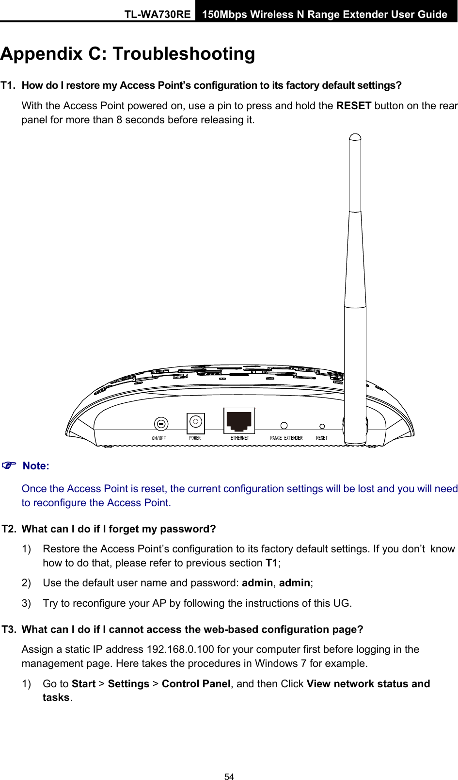 TL-WA730RE 150Mbps Wireless N Range Extender User Guide Appendix C: Troubleshooting T1.  How do I restore my Access Point’s configuration to its factory default settings? With the Access Point powered on, use a pin to press and hold the RESET button on the rear panel for more than 8 seconds before releasing it.  ) Note: Once the Access Point is reset, the current configuration settings will be lost and you will need to reconfigure the Access Point. T2.  What can I do if I forget my password? 1)  Restore the Access Point’s configuration to its factory default settings. If you don’t know how to do that, please refer to previous section T1; 2)  Use the default user name and password: admin, admin; 3)  Try to reconfigure your AP by following the instructions of this UG. T3.  What can I do if I cannot access the web-based configuration page? Assign a static IP address 192.168.0.100 for your computer first before logging in the management page. Here takes the procedures in Windows 7 for example. 1) Go to Start &gt; Settings &gt; Control Panel, and then Click View network status and tasks. 54 