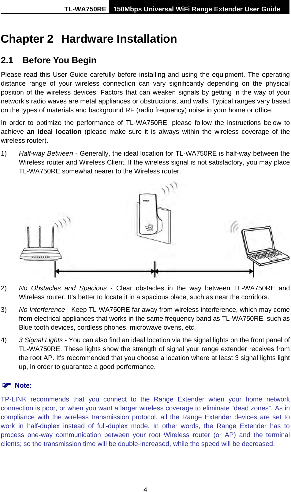 TL-WA750RE 150Mbps Universal WiFi Range Extender User Guide  4 Chapter 2 Hardware Installation 2.1 Before You Begin Please read this User Guide carefully before installing and using the equipment. The operating distance range of your wireless connection can vary significantly depending on the physical position of the wireless devices. Factors that can weaken signals by getting in the way of your network’s radio waves are metal appliances or obstructions, and walls. Typical ranges vary based on the types of materials and background RF (radio frequency) noise in your home or office. In order to optimize the performance of TL-WA750RE, please follow the instructions below to achieve  an ideal location (please make sure it is always within the wireless coverage of the wireless router). 1) Half-way Between - Generally, the ideal location for TL-WA750RE is half-way between the Wireless router and Wireless Client. If the wireless signal is not satisfactory, you may place TL-WA750RE somewhat nearer to the Wireless router.  2) No Obstacles and Spacious - Clear  obstacles in the way between TL-WA750RE and Wireless router. It’s better to locate it in a spacious place, such as near the corridors.   3) No Interference - Keep TL-WA750RE far away from wireless interference, which may come from electrical appliances that works in the same frequency band as TL-WA750RE, such as Blue tooth devices, cordless phones, microwave ovens, etc. 4) 3 Signal Lights - You can also find an ideal location via the signal lights on the front panel of TL-WA750RE. These lights show the strength of signal your range extender receives from the root AP. It&apos;s recommended that you choose a location where at least 3 signal lights light up, in order to guarantee a good performance.        Note: TP-LINK  recommends that you connect to the Range Extender when your home network connection is poor, or when you want a larger wireless coverage to eliminate “dead zones”. As in compliance with the wireless transmission protocol, all the Range Extender devices are set to work in half-duplex instead of full-duplex mode. In other words, the Range Extender has to process one-way communication between your root Wireless router (or AP) and the terminal clients; so the transmission time will be double-increased, while the speed will be decreased.   