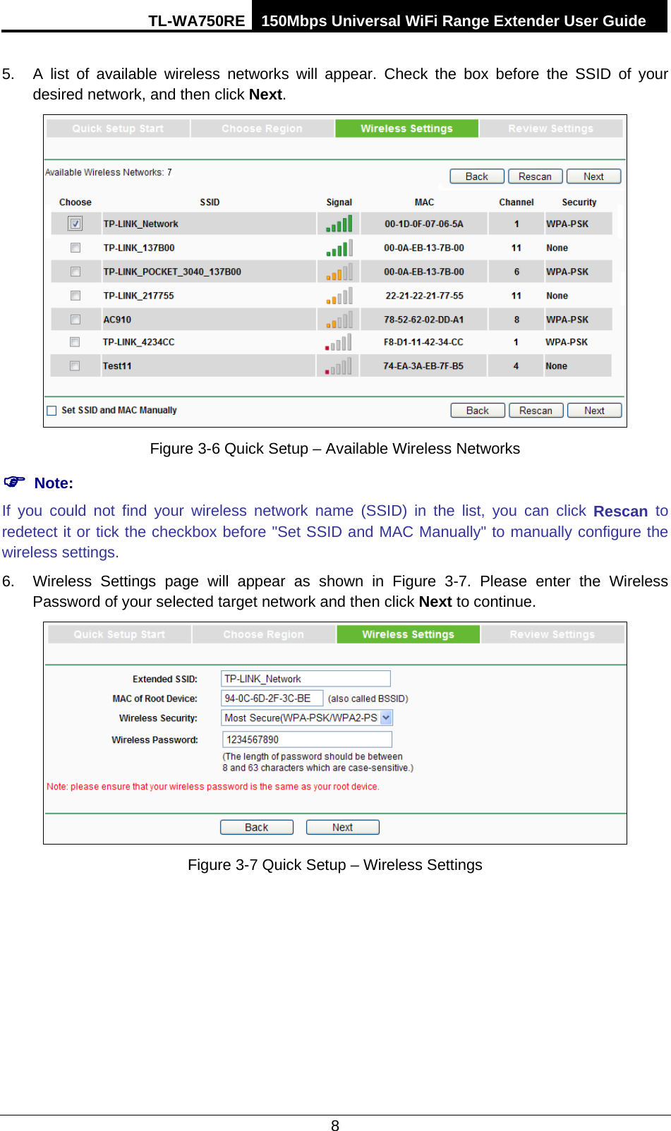 TL-WA750RE 150Mbps Universal WiFi Range Extender User Guide  8 5. A list of available wireless networks  will appear. Check the box before the SSID of your desired network, and then click Next.    Figure 3-6 Quick Setup – Available Wireless Networks  Note: If you could not find your wireless network name (SSID) in the list, you can click Rescan to redetect it or tick the checkbox before &quot;Set SSID and MAC Manually&quot; to manually configure the wireless settings. 6. Wireless Settings page will appear as shown in Figure  3-7. Please enter the Wireless Password of your selected target network and then click Next to continue.  Figure 3-7 Quick Setup – Wireless Settings 