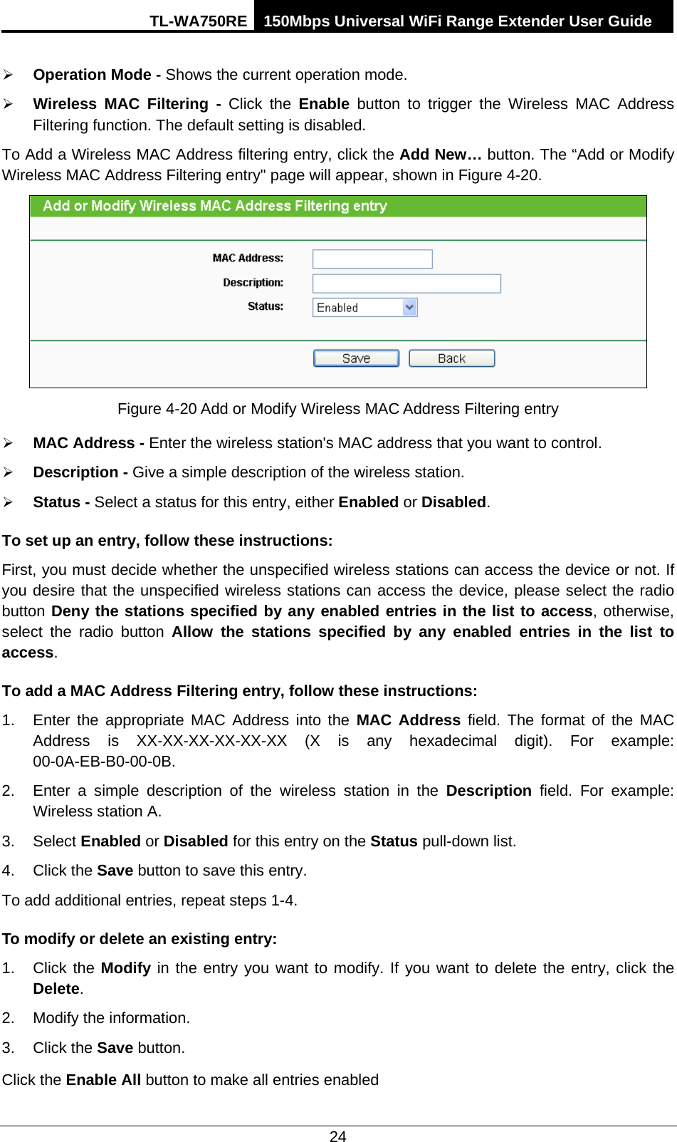 TL-WA750RE 150Mbps Universal WiFi Range Extender User Guide  24  Operation Mode - Shows the current operation mode.  Wireless MAC Filtering  - Click the Enable button to trigger the Wireless MAC Address Filtering function. The default setting is disabled. To Add a Wireless MAC Address filtering entry, click the Add New… button. The “Add or Modify Wireless MAC Address Filtering entry&quot; page will appear, shown in Figure 4-20.  Figure 4-20 Add or Modify Wireless MAC Address Filtering entry  MAC Address - Enter the wireless station&apos;s MAC address that you want to control.    Description - Give a simple description of the wireless station.    Status - Select a status for this entry, either Enabled or Disabled. To set up an entry, follow these instructions:   First, you must decide whether the unspecified wireless stations can access the device or not. If you desire that the unspecified wireless stations can access the device, please select the radio button Deny the stations specified by any enabled entries in the list to access, otherwise, select the radio button  Allow the stations specified by any enabled entries in the list to access. To add a MAC Address Filtering entry, follow these instructions: 1. Enter the appropriate MAC Address into the MAC Address field. The format of the MAC Address is XX-XX-XX-XX-XX-XX (X is any hexadecimal digit). For example: 00-0A-EB-B0-00-0B.   2. Enter a simple description of the wireless station in the Description field. For example: Wireless station A. 3. Select Enabled or Disabled for this entry on the Status pull-down list. 4. Click the Save button to save this entry. To add additional entries, repeat steps 1-4. To modify or delete an existing entry: 1. Click the Modify in the entry you want to modify. If you want to delete the entry, click the Delete. 2. Modify the information.   3. Click the Save button. Click the Enable All button to make all entries enabled 
