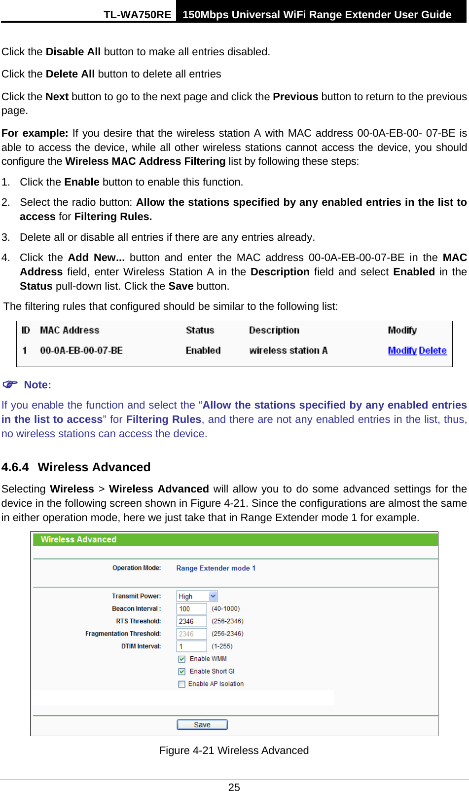 TL-WA750RE 150Mbps Universal WiFi Range Extender User Guide  25 Click the Disable All button to make all entries disabled. Click the Delete All button to delete all entries Click the Next button to go to the next page and click the Previous button to return to the previous page. For example: If you desire that the wireless station A with MAC address 00-0A-EB-00- 07-BE is able to access the device, while all other wireless stations cannot access the device, you should configure the Wireless MAC Address Filtering list by following these steps: 1. Click the Enable button to enable this function. 2. Select the radio button: Allow the stations specified by any enabled entries in the list to access for Filtering Rules. 3. Delete all or disable all entries if there are any entries already. 4. Click the Add New... button and enter the MAC address 00-0A-EB-00-07-BE in the MAC Address field, enter Wireless Station A in the Description field and select Enabled in the Status pull-down list. Click the Save button. The filtering rules that configured should be similar to the following list:     Note: If you enable the function and select the “Allow the stations specified by any enabled entries in the list to access” for Filtering Rules, and there are not any enabled entries in the list, thus, no wireless stations can access the device. 4.6.4 Wireless Advanced Selecting Wireless &gt; Wireless Advanced will allow you to do some advanced settings for the device in the following screen shown in Figure 4-21. Since the configurations are almost the same in either operation mode, here we just take that in Range Extender mode 1 for example.  Figure 4-21 Wireless Advanced 