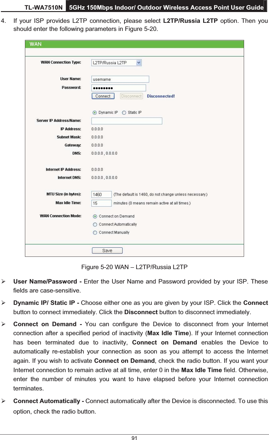 TL-WA7510N 5GHz 150Mbps Indoor/ Outdoor Wireless Access Point User Guide 91 4.  If your ISP provides L2TP connection, please select L2TP/Russia L2TP option. Then you should enter the following parameters in Figure 5-20.  Figure 5-20 WAN – L2TP/Russia L2TP ¾ User Name/Password - Enter the User Name and Password provided by your ISP. These fields are case-sensitive. ¾ Dynamic IP/ Static IP - Choose either one as you are given by your ISP. Click the Connect button to connect immediately. Click the Disconnect button to disconnect immediately. ¾ Connect on Demand - You can configure the Device to disconnect from your Internet connection after a specified period of inactivity (Max Idle Time). If your Internet connection has been terminated due to inactivity, Connect on Demand enables the Device to automatically re-establish your connection as soon as you attempt to access the Internet again. If you wish to activate Connect on Demand, check the radio button. If you want your Internet connection to remain active at all time, enter 0 in the Max Idle Time field. Otherwise, enter the number of minutes you want to have elapsed before your Internet connection terminates. ¾ Connect Automatically - Connect automatically after the Device is disconnected. To use this option, check the radio button. 