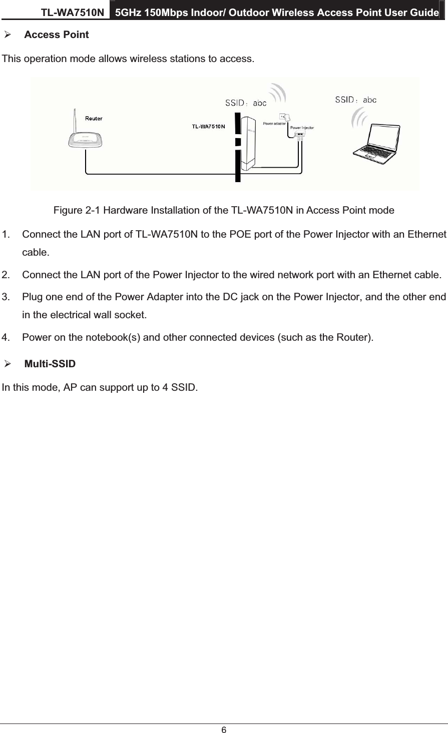 TL-WA7510N 5GHz 150Mbps Indoor/ Outdoor Wireless Access Point User Guide 6 ¾ Access Point This operation mode allows wireless stations to access.  Figure 2-1 Hardware Installation of the TL-WA7510N in Access Point mode 1.  Connect the LAN port of TL-WA7510N to the POE port of the Power Injector with an Ethernet cable. 2.  Connect the LAN port of the Power Injector to the wired network port with an Ethernet cable. 3.  Plug one end of the Power Adapter into the DC jack on the Power Injector, and the other end in the electrical wall socket. 4.  Power on the notebook(s) and other connected devices (such as the Router). ¾ Multi-SSID  In this mode, AP can support up to 4 SSID. 