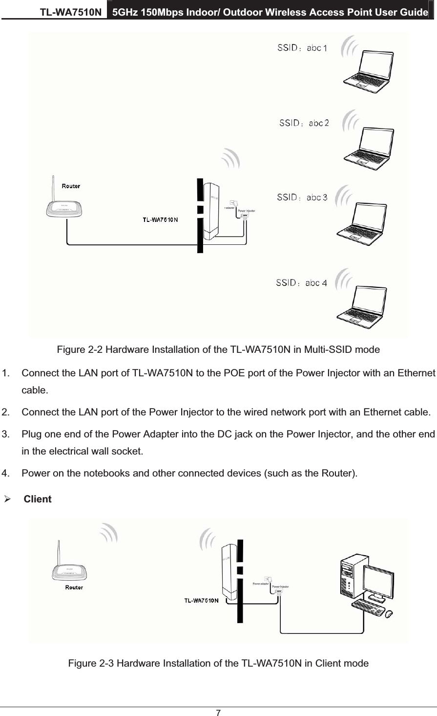 TL-WA7510N 5GHz 150Mbps Indoor/ Outdoor Wireless Access Point User Guide 7  Figure 2-2 Hardware Installation of the TL-WA7510N in Multi-SSID mode 1.  Connect the LAN port of TL-WA7510N to the POE port of the Power Injector with an Ethernet cable. 2.  Connect the LAN port of the Power Injector to the wired network port with an Ethernet cable. 3.  Plug one end of the Power Adapter into the DC jack on the Power Injector, and the other end in the electrical wall socket. 4.  Power on the notebooks and other connected devices (such as the Router). ¾ Client  Figure 2-3 Hardware Installation of the TL-WA7510N in Client mode 