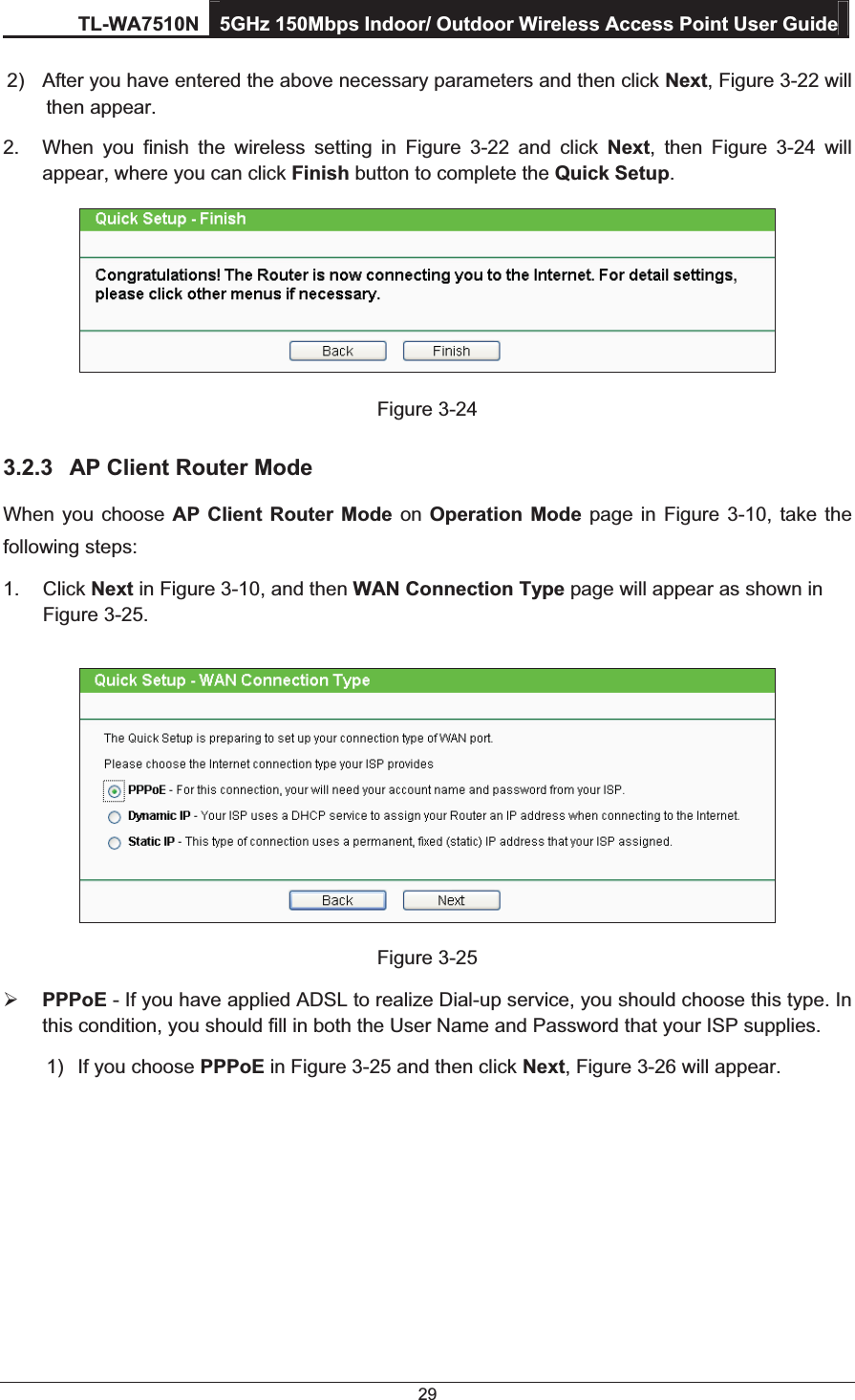 TL-WA7510N 5GHz 150Mbps Indoor/ Outdoor Wireless Access Point User Guide 29 2)  After you have entered the above necessary parameters and then click Next, Figure 3-22 will then appear. 2.  When you finish the wireless setting in Figure 3-22 and click Next, then Figure 3-24 will appear, where you can click Finish button to complete the Quick Setup.   Figure 3-24 3.2.3  AP Client Router Mode When you choose AP Client Router Mode on  Operation Mode page in Figure 3-10, take the following steps: 1. Click Next in Figure 3-10, and then WAN Connection Type page will appear as shown in Figure 3-25.    Figure 3-25 ¾ PPPoE - If you have applied ADSL to realize Dial-up service, you should choose this type. In this condition, you should fill in both the User Name and Password that your ISP supplies. 1)  If you choose PPPoE in Figure 3-25 and then click Next, Figure 3-26 will appear.  