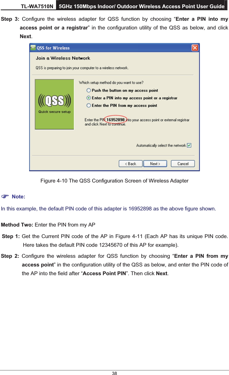 TL-WA7510N 5GHz 150Mbps Indoor/ Outdoor Wireless Access Point User Guide 38 Step 3: Configure the wireless adapter for QSS function by choosing “Enter a PIN into my   access point or a registrar” in the configuration utility of the QSS as below, and click  Next.   Figure 4-10 The QSS Configuration Screen of Wireless Adapter ) Note: In this example, the default PIN code of this adapter is 16952898 as the above figure shown. Method Two: Enter the PIN from my AP Step 1: Get the Current PIN code of the AP in Figure 4-11 (Each AP has its unique PIN code.  Here takes the default PIN code 12345670 of this AP for example). Step 2: Configure the wireless adapter for QSS function by choosing “Enter a PIN from my  access point” in the configuration utility of the QSS as below, and enter the PIN code of   the AP into the field after “Access Point PIN”. Then click Next. 