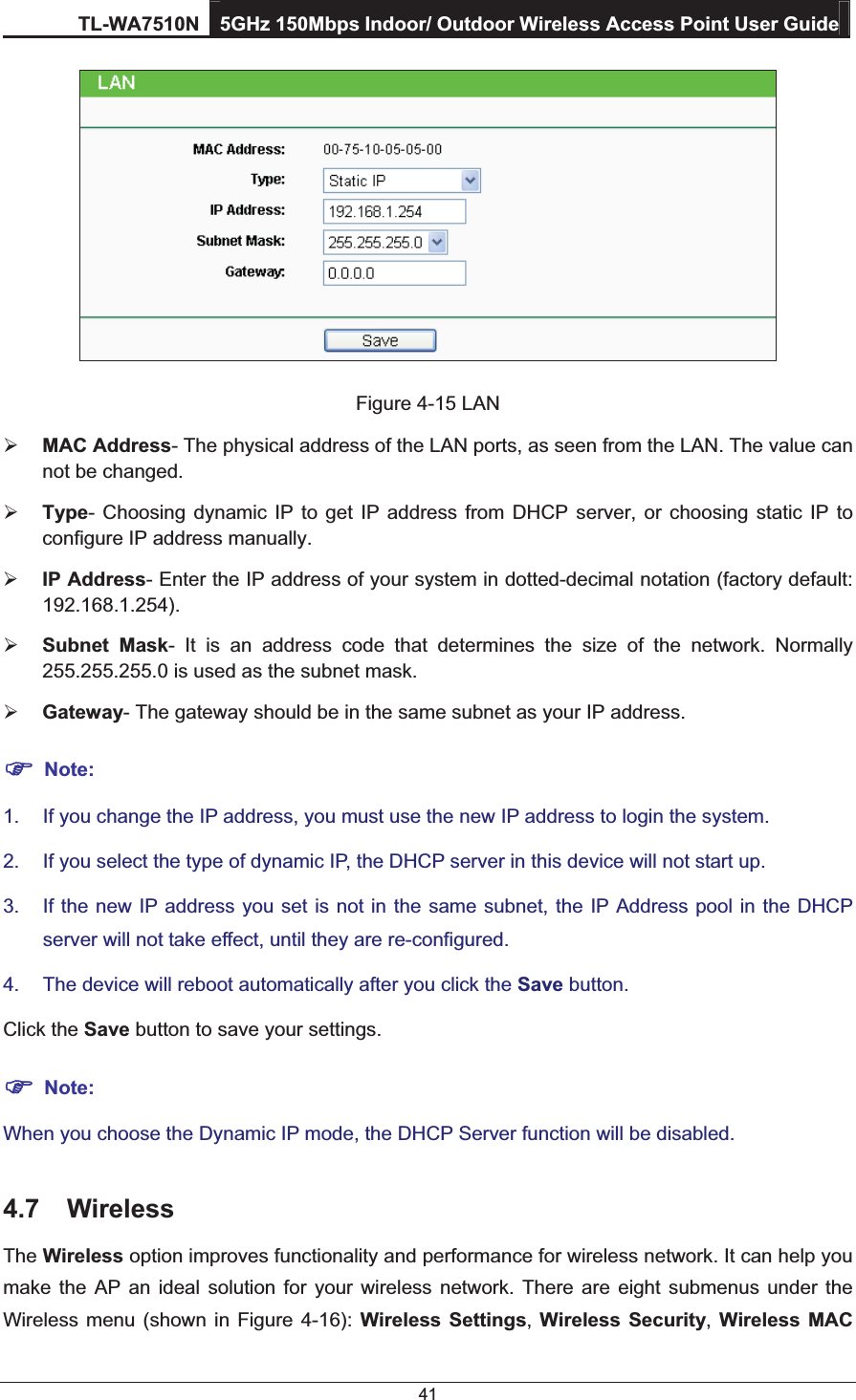TL-WA7510N 5GHz 150Mbps Indoor/ Outdoor Wireless Access Point User Guide 41  Figure 4-15 LAN ¾ MAC Address- The physical address of the LAN ports, as seen from the LAN. The value can not be changed. ¾ Type- Choosing dynamic IP to get IP address from DHCP server, or choosing static IP to configure IP address manually. ¾ IP Address- Enter the IP address of your system in dotted-decimal notation (factory default: 192.168.1.254). ¾ Subnet Mask- It is an address code that determines the size of the network. Normally 255.255.255.0 is used as the subnet mask. ¾ Gateway- The gateway should be in the same subnet as your IP address. ) Note: 1.  If you change the IP address, you must use the new IP address to login the system. 2.  If you select the type of dynamic IP, the DHCP server in this device will not start up. 3.  If the new IP address you set is not in the same subnet, the IP Address pool in the DHCP server will not take effect, until they are re-configured. 4.  The device will reboot automatically after you click the Save button. Click the Save button to save your settings. ) Note: When you choose the Dynamic IP mode, the DHCP Server function will be disabled. 4.7 Wireless The Wireless option improves functionality and performance for wireless network. It can help you make the AP an ideal solution for your wireless network. There are eight submenus under the Wireless menu (shown in Figure 4-16): Wireless Settings,  Wireless Security, Wireless MAC 