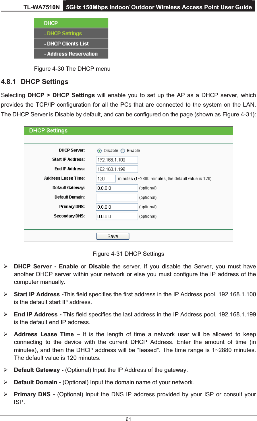 TL-WA7510N 5GHz 150Mbps Indoor/ Outdoor Wireless Access Point User Guide 61      Figure 4-30 The DHCP menu 4.8.1 DHCP Settings Selecting  DHCP &gt; DHCP Settings will enable you to set up the AP as a DHCP server, which provides the TCP/IP configuration for all the PCs that are connected to the system on the LAN. The DHCP Server is Disable by default, and can be configured on the page (shown as Figure 4-31):  Figure 4-31 DHCP Settings ¾ DHCP Server - Enable or  Disable the server. If you disable the Server, you must have another DHCP server within your network or else you must configure the IP address of the computer manually. ¾ Start IP Address -This field specifies the first address in the IP Address pool. 192.168.1.100 is the default start IP address. ¾ End IP Address - This field specifies the last address in the IP Address pool. 192.168.1.199 is the default end IP address. ¾ Address Lease Time – It is the length of time a network user will be allowed to keep connecting to the device with the current DHCP Address. Enter the amount of time (in minutes), and then the DHCP address will be &quot;leased&quot;. The time range is 1~2880 minutes. The default value is 120 minutes. ¾ Default Gateway - (Optional) Input the IP Address of the gateway. ¾ Default Domain - (Optional) Input the domain name of your network. ¾ Primary DNS - (Optional) Input the DNS IP address provided by your ISP or consult your ISP. 