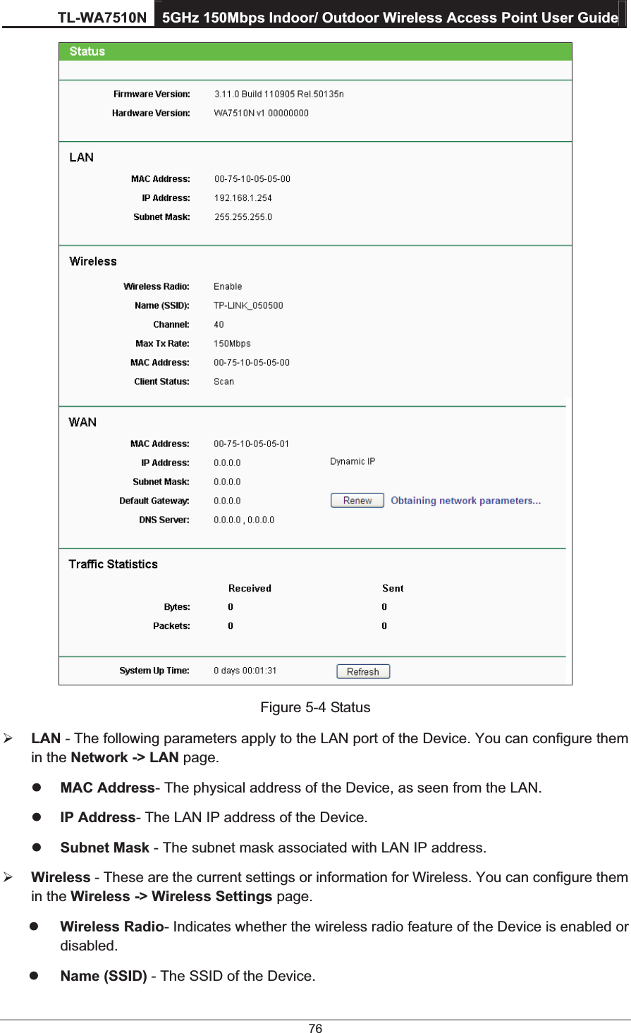 TL-WA7510N 5GHz 150Mbps Indoor/ Outdoor Wireless Access Point User Guide 76  Figure 5-4 Status ¾ LAN - The following parameters apply to the LAN port of the Device. You can configure them in the Network -&gt; LAN page. z MAC Address- The physical address of the Device, as seen from the LAN. z IP Address- The LAN IP address of the Device. z Subnet Mask - The subnet mask associated with LAN IP address. ¾ Wireless - These are the current settings or information for Wireless. You can configure them in the Wireless -&gt; Wireless Settings page. z Wireless Radio- Indicates whether the wireless radio feature of the Device is enabled or  disabled. z Name (SSID) - The SSID of the Device. 