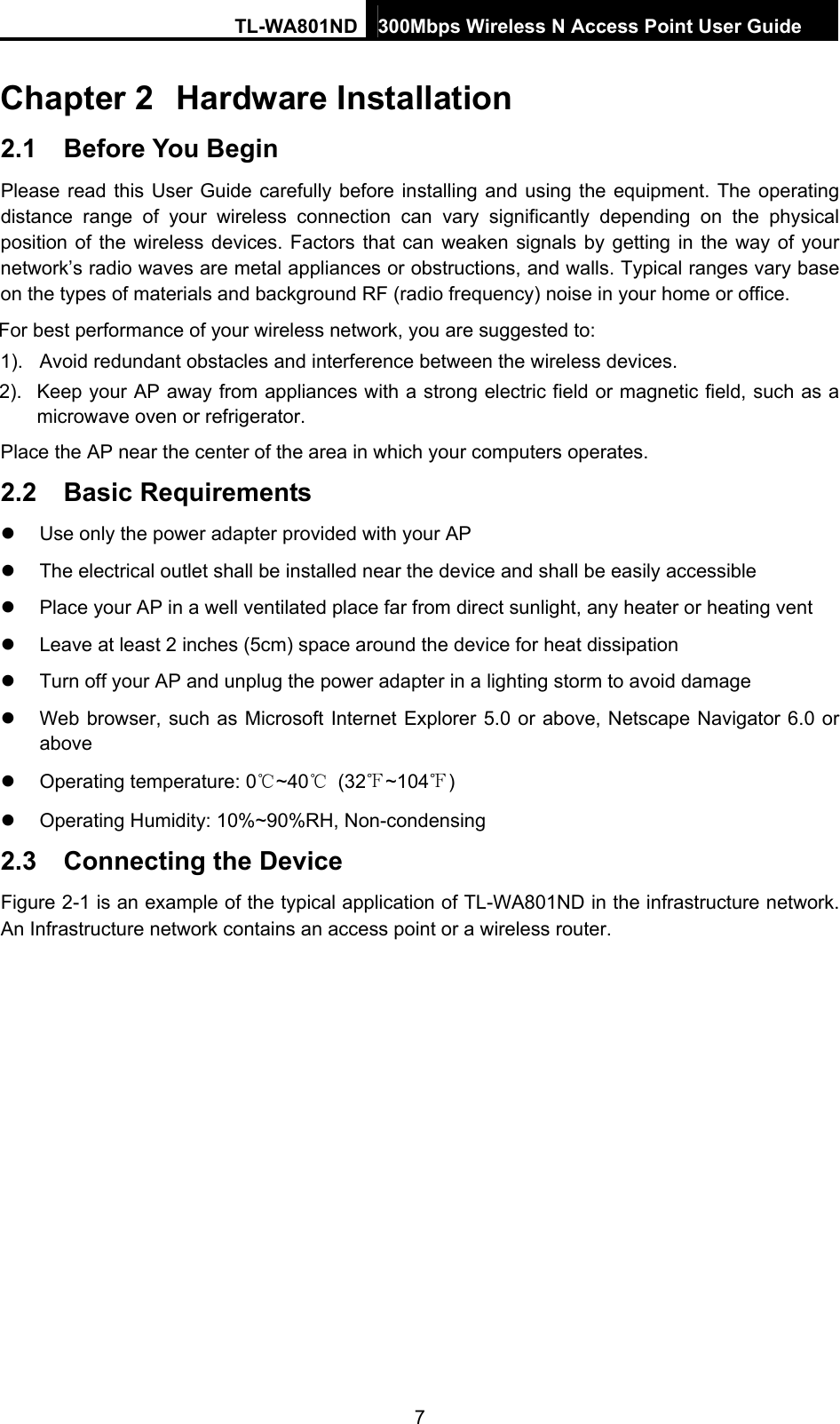 TL-WA801ND 300Mbps Wireless N Access Point User Guide  7 Chapter 2  Hardware Installation 2.1  Before You Begin Please read this User Guide carefully before installing and using the equipment. The operating distance range of your wireless connection can vary significantly depending on the physical position of the wireless devices. Factors that can weaken signals by getting in the way of your network’s radio waves are metal appliances or obstructions, and walls. Typical ranges vary base on the types of materials and background RF (radio frequency) noise in your home or office. For best performance of your wireless network, you are suggested to: 1).  Avoid redundant obstacles and interference between the wireless devices.   2).  Keep your AP away from appliances with a strong electric field or magnetic field, such as a microwave oven or refrigerator. Place the AP near the center of the area in which your computers operates. 2.2  Basic Requirements z  Use only the power adapter provided with your AP   z  The electrical outlet shall be installed near the device and shall be easily accessible z  Place your AP in a well ventilated place far from direct sunlight, any heater or heating vent z  Leave at least 2 inches (5cm) space around the device for heat dissipation z  Turn off your AP and unplug the power adapter in a lighting storm to avoid damage z  Web browser, such as Microsoft Internet Explorer 5.0 or above, Netscape Navigator 6.0 or above z  Operating temperature: 0℃~40℃ (32℉~104℉) z  Operating Humidity: 10%~90%RH, Non-condensing 2.3  Connecting the Device Figure 2-1 is an example of the typical application of TL-WA801ND in the infrastructure network. An Infrastructure network contains an access point or a wireless router.  
