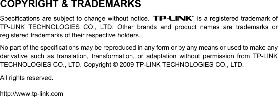   COPYRIGHT &amp; TRADEMARKS Specifications are subject to change without notice.    is a registered trademark of TP-LINK TECHNOLOGIES CO., LTD. Other brands and product names are trademarks or registered trademarks of their respective holders. No part of the specifications may be reproduced in any form or by any means or used to make any derivative such as translation, transformation, or adaptation without permission from TP-LINK TECHNOLOGIES CO., LTD. Copyright © 2009 TP-LINK TECHNOLOGIES CO., LTD.   All rights reserved. http://www.tp-link.com 