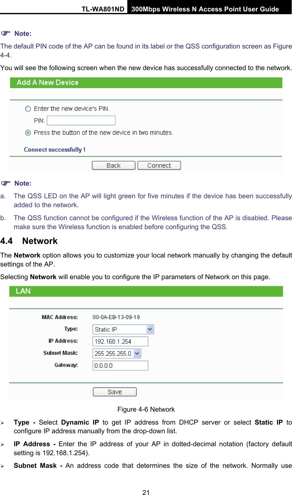 TL-WA801ND 300Mbps Wireless N Access Point User Guide  21 ) Note: The default PIN code of the AP can be found in its label or the QSS configuration screen as Figure 4-4. You will see the following screen when the new device has successfully connected to the network.  ) Note: a.  The QSS LED on the AP will light green for five minutes if the device has been successfully added to the network. b.  The QSS function cannot be configured if the Wireless function of the AP is disabled. Please make sure the Wireless function is enabled before configuring the QSS. 4.4  Network The Network option allows you to customize your local network manually by changing the default settings of the AP. Selecting Network will enable you to configure the IP parameters of Network on this page.  Figure 4-6 Network ¾ Type - Select Dynamic IP to get IP address from DHCP server or select Static IP to configure IP address manually from the drop-down list.   ¾ IP Address - Enter the IP address of your AP in dotted-decimal notation (factory default setting is 192.168.1.254). ¾ Subnet Mask - An address code that determines the size of the network. Normally use 