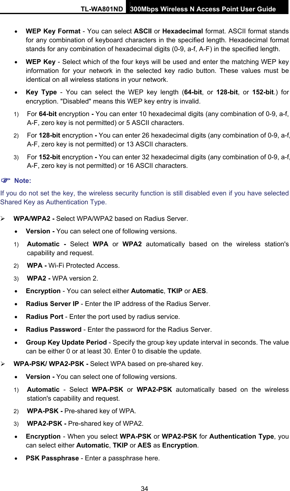 TL-WA801ND 300Mbps Wireless N Access Point User Guide  34 • WEP Key Format - You can select ASCII or Hexadecimal format. ASCII format stands for any combination of keyboard characters in the specified length. Hexadecimal format stands for any combination of hexadecimal digits (0-9, a-f, A-F) in the specified length. • WEP Key - Select which of the four keys will be used and enter the matching WEP key information for your network in the selected key radio button. These values must be identical on all wireless stations in your network.   • Key Type - You can select the WEP key length (64-bit, or 128-bit, or 152-bit.) for encryption. &quot;Disabled&quot; means this WEP key entry is invalid. 1)  For 64-bit encryption - You can enter 10 hexadecimal digits (any combination of 0-9, a-f, A-F, zero key is not permitted) or 5 ASCII characters.   2)  For 128-bit encryption - You can enter 26 hexadecimal digits (any combination of 0-9, a-f, A-F, zero key is not permitted) or 13 ASCII characters.   3)  For 152-bit encryption - You can enter 32 hexadecimal digits (any combination of 0-9, a-f, A-F, zero key is not permitted) or 16 ASCII characters.   ) Note: If you do not set the key, the wireless security function is still disabled even if you have selected Shared Key as Authentication Type.   ¾ WPA/WPA2 - Select WPA/WPA2 based on Radius Server. • Version - You can select one of following versions. 1)  Automatic - Select WPA or WPA2 automatically based on the wireless station&apos;s capability and request.   2)  WPA - Wi-Fi Protected Access.   3)  WPA2 - WPA version 2.   • Encryption - You can select either Automatic, TKIP or AES. • Radius Server IP - Enter the IP address of the Radius Server. • Radius Port - Enter the port used by radius service. • Radius Password - Enter the password for the Radius Server. • Group Key Update Period - Specify the group key update interval in seconds. The value can be either 0 or at least 30. Enter 0 to disable the update. ¾ WPA-PSK/ WPA2-PSK - Select WPA based on pre-shared key. • Version - You can select one of following versions. 1)  Automatic - Select WPA-PSK or WPA2-PSK automatically based on the wireless station&apos;s capability and request.   2)  WPA-PSK - Pre-shared key of WPA.   3)  WPA2-PSK - Pre-shared key of WPA2.   • Encryption - When you select WPA-PSK or WPA2-PSK for Authentication Type, you can select either Automatic, TKIP or AES as Encryption. • PSK Passphrase - Enter a passphrase here. 