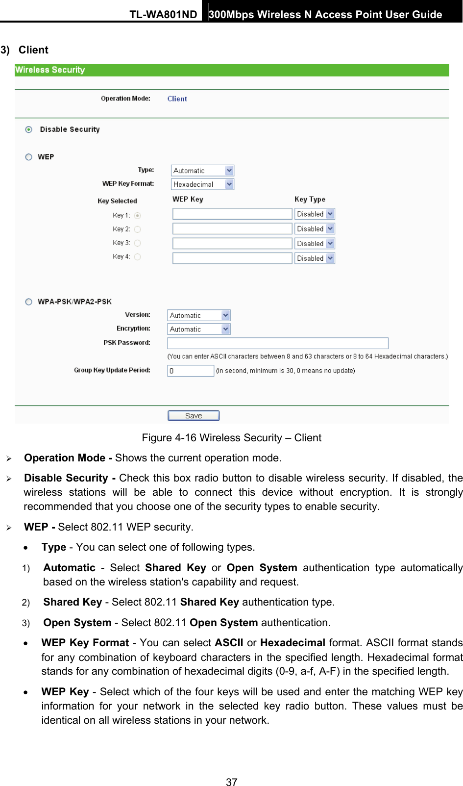 TL-WA801ND 300Mbps Wireless N Access Point User Guide  37 3) Client  Figure 4-16 Wireless Security – Client ¾ Operation Mode - Shows the current operation mode.   ¾ Disable Security - Check this box radio button to disable wireless security. If disabled, the wireless stations will be able to connect this device without encryption. It is strongly recommended that you choose one of the security types to enable security.   ¾ WEP - Select 802.11 WEP security.   • Type - You can select one of following types. 1)  Automatic - Select Shared Key or Open System authentication type automatically based on the wireless station&apos;s capability and request.   2)  Shared Key - Select 802.11 Shared Key authentication type.   3)  Open System - Select 802.11 Open System authentication.   • WEP Key Format - You can select ASCII or Hexadecimal format. ASCII format stands for any combination of keyboard characters in the specified length. Hexadecimal format stands for any combination of hexadecimal digits (0-9, a-f, A-F) in the specified length. • WEP Key - Select which of the four keys will be used and enter the matching WEP key information for your network in the selected key radio button. These values must be identical on all wireless stations in your network.   