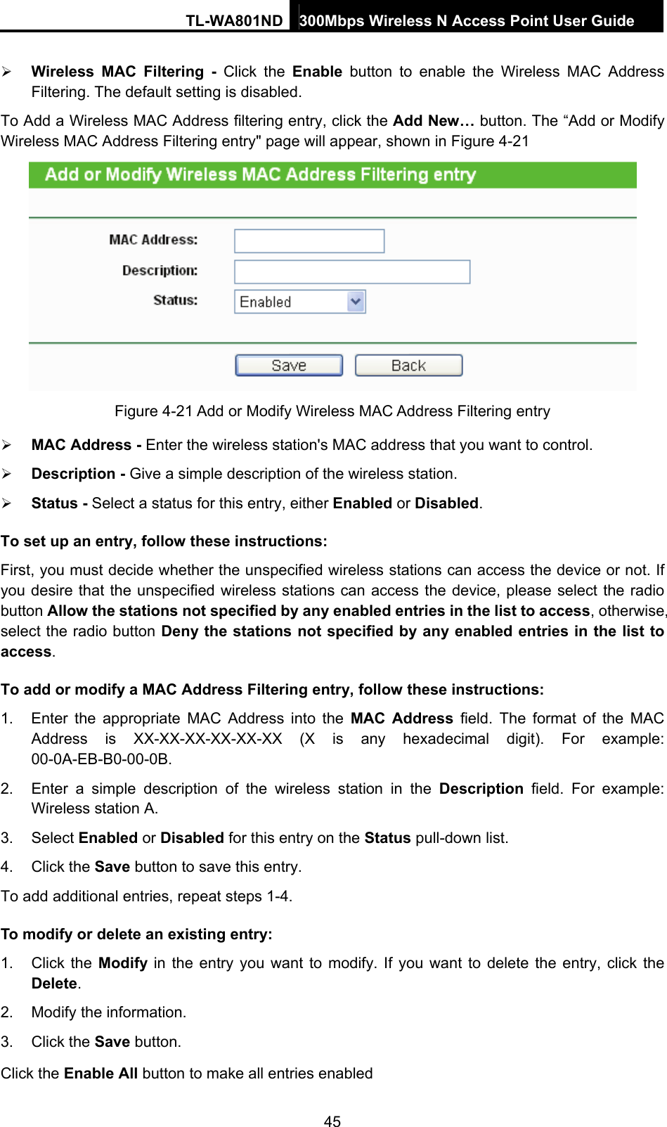 TL-WA801ND 300Mbps Wireless N Access Point User Guide  45 ¾ Wireless MAC Filtering - Click the Enable button to enable the Wireless MAC Address Filtering. The default setting is disabled. To Add a Wireless MAC Address filtering entry, click the Add New… button. The “Add or Modify Wireless MAC Address Filtering entry&quot; page will appear, shown in Figure 4-21  Figure 4-21 Add or Modify Wireless MAC Address Filtering entry ¾ MAC Address - Enter the wireless station&apos;s MAC address that you want to control.   ¾ Description - Give a simple description of the wireless station.   ¾ Status - Select a status for this entry, either Enabled or Disabled. To set up an entry, follow these instructions:   First, you must decide whether the unspecified wireless stations can access the device or not. If you desire that the unspecified wireless stations can access the device, please select the radio button Allow the stations not specified by any enabled entries in the list to access, otherwise, select the radio button Deny the stations not specified by any enabled entries in the list to access. To add or modify a MAC Address Filtering entry, follow these instructions: 1.  Enter the appropriate MAC Address into the MAC Address field. The format of the MAC Address is XX-XX-XX-XX-XX-XX (X is any hexadecimal digit). For example: 00-0A-EB-B0-00-0B.  2.  Enter a simple description of the wireless station in the Description field. For example: Wireless station A. 3. Select Enabled or Disabled for this entry on the Status pull-down list. 4. Click the Save button to save this entry. To add additional entries, repeat steps 1-4. To modify or delete an existing entry: 1. Click the Modify in the entry you want to modify. If you want to delete the entry, click the Delete. 2.  Modify the information.   3. Click the Save button. Click the Enable All button to make all entries enabled 