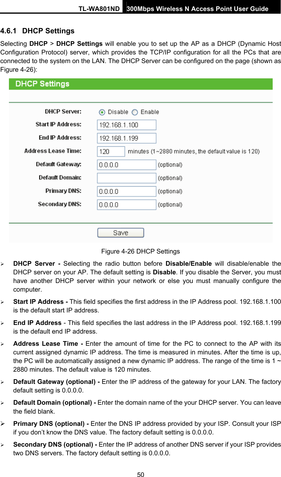 TL-WA801ND 300Mbps Wireless N Access Point User Guide  50 4.6.1  DHCP Settings Selecting DHCP &gt; DHCP Settings will enable you to set up the AP as a DHCP (Dynamic Host Configuration Protocol) server, which provides the TCP/IP configuration for all the PCs that are connected to the system on the LAN. The DHCP Server can be configured on the page (shown as Figure 4-26):  Figure 4-26 DHCP Settings ¾ DHCP Server - Selecting the radio button before Disable/Enable will disable/enable the DHCP server on your AP. The default setting is Disable. If you disable the Server, you must have another DHCP server within your network or else you must manually configure the computer. ¾ Start IP Address - This field specifies the first address in the IP Address pool. 192.168.1.100 is the default start IP address.   ¾ End IP Address - This field specifies the last address in the IP Address pool. 192.168.1.199 is the default end IP address.   ¾ Address Lease Time - Enter the amount of time for the PC to connect to the AP with its current assigned dynamic IP address. The time is measured in minutes. After the time is up, the PC will be automatically assigned a new dynamic IP address. The range of the time is 1 ~ 2880 minutes. The default value is 120 minutes. ¾ Default Gateway (optional) - Enter the IP address of the gateway for your LAN. The factory default setting is 0.0.0.0. ¾ Default Domain (optional) - Enter the domain name of the your DHCP server. You can leave the field blank. ¾ Primary DNS (optional) - Enter the DNS IP address provided by your ISP. Consult your ISP if you don’t know the DNS value. The factory default setting is 0.0.0.0. ¾ Secondary DNS (optional) - Enter the IP address of another DNS server if your ISP provides two DNS servers. The factory default setting is 0.0.0.0. 