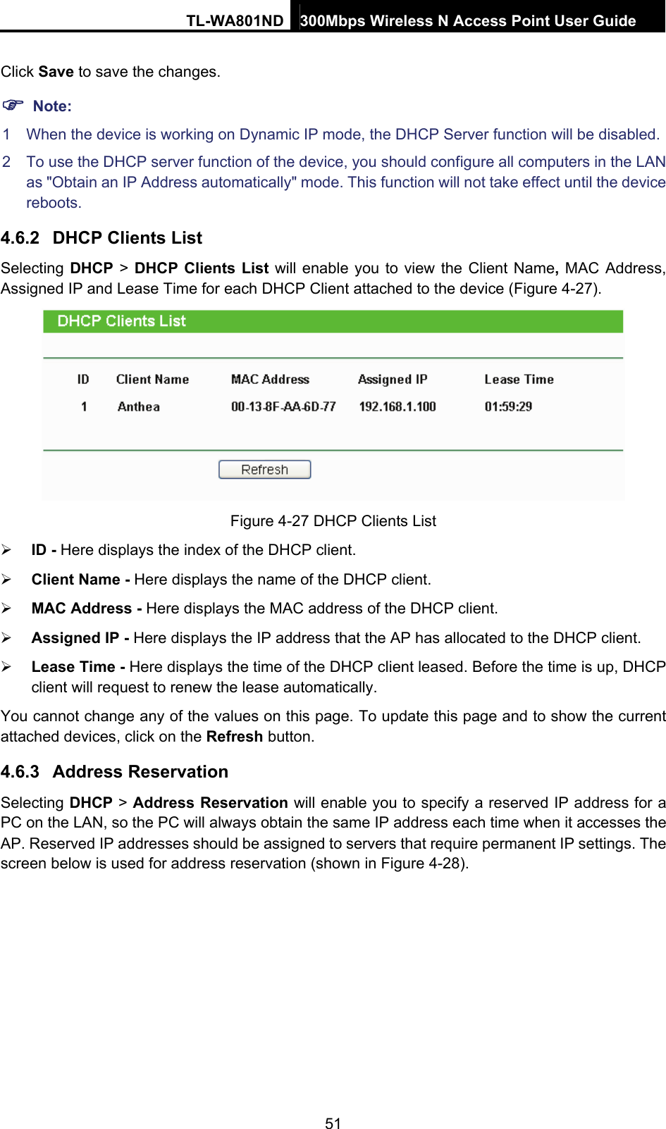 TL-WA801ND 300Mbps Wireless N Access Point User Guide  51 Click Save to save the changes. ) Note: 1  When the device is working on Dynamic IP mode, the DHCP Server function will be disabled.   2  To use the DHCP server function of the device, you should configure all computers in the LAN as &quot;Obtain an IP Address automatically&quot; mode. This function will not take effect until the device reboots.  4.6.2  DHCP Clients List Selecting DHCP &gt; DHCP Clients List will enable you to view the Client Name, MAC Address, Assigned IP and Lease Time for each DHCP Client attached to the device (Figure 4-27).  Figure 4-27 DHCP Clients List ¾ ID - Here displays the index of the DHCP client. ¾ Client Name - Here displays the name of the DHCP client. ¾ MAC Address - Here displays the MAC address of the DHCP client. ¾ Assigned IP - Here displays the IP address that the AP has allocated to the DHCP client. ¾ Lease Time - Here displays the time of the DHCP client leased. Before the time is up, DHCP client will request to renew the lease automatically. You cannot change any of the values on this page. To update this page and to show the current attached devices, click on the Refresh button. 4.6.3  Address Reservation Selecting DHCP &gt; Address Reservation will enable you to specify a reserved IP address for a PC on the LAN, so the PC will always obtain the same IP address each time when it accesses the AP. Reserved IP addresses should be assigned to servers that require permanent IP settings. The screen below is used for address reservation (shown in Figure 4-28). 