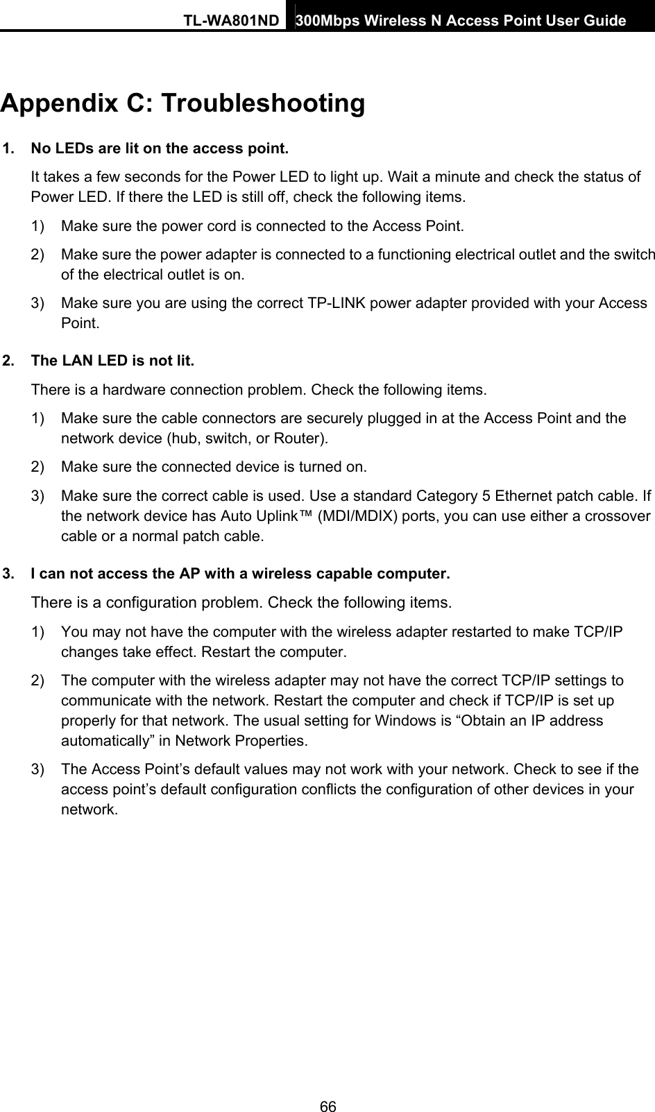 TL-WA801ND 300Mbps Wireless N Access Point User Guide  66 Appendix C: Troubleshooting 1.  No LEDs are lit on the access point. It takes a few seconds for the Power LED to light up. Wait a minute and check the status of Power LED. If there the LED is still off, check the following items. 1)  Make sure the power cord is connected to the Access Point. 2)  Make sure the power adapter is connected to a functioning electrical outlet and the switch of the electrical outlet is on. 3)  Make sure you are using the correct TP-LINK power adapter provided with your Access Point. 2.  The LAN LED is not lit. There is a hardware connection problem. Check the following items. 1)  Make sure the cable connectors are securely plugged in at the Access Point and the network device (hub, switch, or Router). 2)  Make sure the connected device is turned on. 3)  Make sure the correct cable is used. Use a standard Category 5 Ethernet patch cable. If the network device has Auto Uplink™ (MDI/MDIX) ports, you can use either a crossover cable or a normal patch cable. 3.  I can not access the AP with a wireless capable computer. There is a configuration problem. Check the following items. 1)  You may not have the computer with the wireless adapter restarted to make TCP/IP changes take effect. Restart the computer. 2)  The computer with the wireless adapter may not have the correct TCP/IP settings to communicate with the network. Restart the computer and check if TCP/IP is set up properly for that network. The usual setting for Windows is “Obtain an IP address automatically” in Network Properties. 3)  The Access Point’s default values may not work with your network. Check to see if the access point’s default configuration conflicts the configuration of other devices in your network. 