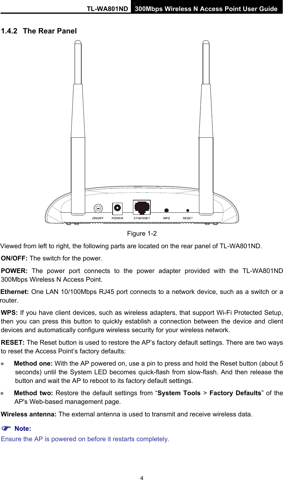 TL-WA801ND 300Mbps Wireless N Access Point User Guide 1.4.2  The Rear Panel  Figure 1-2 Viewed from left to right, the following parts are located on the rear panel of TL-WA801ND. ON/OFF: The switch for the power. POWER:  The power port connects to the power adapter provided with the TL-WA801ND 300Mbps Wireless N Access Point. Ethernet: One LAN 10/100Mbps RJ45 port connects to a network device, such as a switch or a router. WPS: If you have client devices, such as wireless adapters, that support Wi-Fi Protected Setup, then you can press this button to quickly establish a connection between the device and client devices and automatically configure wireless security for your wireless network.   RESET: The Reset button is used to restore the AP’s factory default settings. There are two ways to reset the Access Point’s factory defaults:    Method one: With the AP powered on, use a pin to press and hold the Reset button (about 5 seconds) until the System LED becomes quick-flash from slow-flash. And then release the button and wait the AP to reboot to its factory default settings.    Method two: Restore the default settings from “System Tools &gt; Factory Defaults” of the AP&apos;s Web-based management page. Wireless antenna: The external antenna is used to transmit and receive wireless data.  Note: Ensure the AP is powered on before it restarts completely. 4 