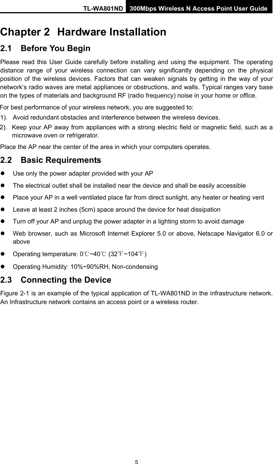 TL-WA801ND 300Mbps Wireless N Access Point User Guide Chapter 2  Hardware Installation 2.1  Before You Begin Please read this User Guide carefully before installing and using the equipment. The operating distance range of your wireless connection can vary significantly depending on the physical position of the wireless devices. Factors that can weaken signals by getting in the way of your network’s radio waves are metal appliances or obstructions, and walls. Typical ranges vary base on the types of materials and background RF (radio frequency) noise in your home or office. For best performance of your wireless network, you are suggested to: 1).  Avoid redundant obstacles and interference between the wireless devices.   2).  Keep your AP away from appliances with a strong electric field or magnetic field, such as a microwave oven or refrigerator. Place the AP near the center of the area in which your computers operates. 2.2  Basic Requirements   Use only the power adapter provided with your AP     The electrical outlet shall be installed near the device and shall be easily accessible   Place your AP in a well ventilated place far from direct sunlight, any heater or heating vent   Leave at least 2 inches (5cm) space around the device for heat dissipation   Turn off your AP and unplug the power adapter in a lighting storm to avoid damage   Web browser, such as Microsoft Internet Explorer 5.0 or above, Netscape Navigator 6.0 or above   Operating temperature: 0℃~40℃ (32℉~104℉)   Operating Humidity: 10%~90%RH, Non-condensing 2.3  Connecting the Device Figure 2-1 is an example of the typical application of TL-WA801ND in the infrastructure network. An Infrastructure network contains an access point or a wireless router. 5 