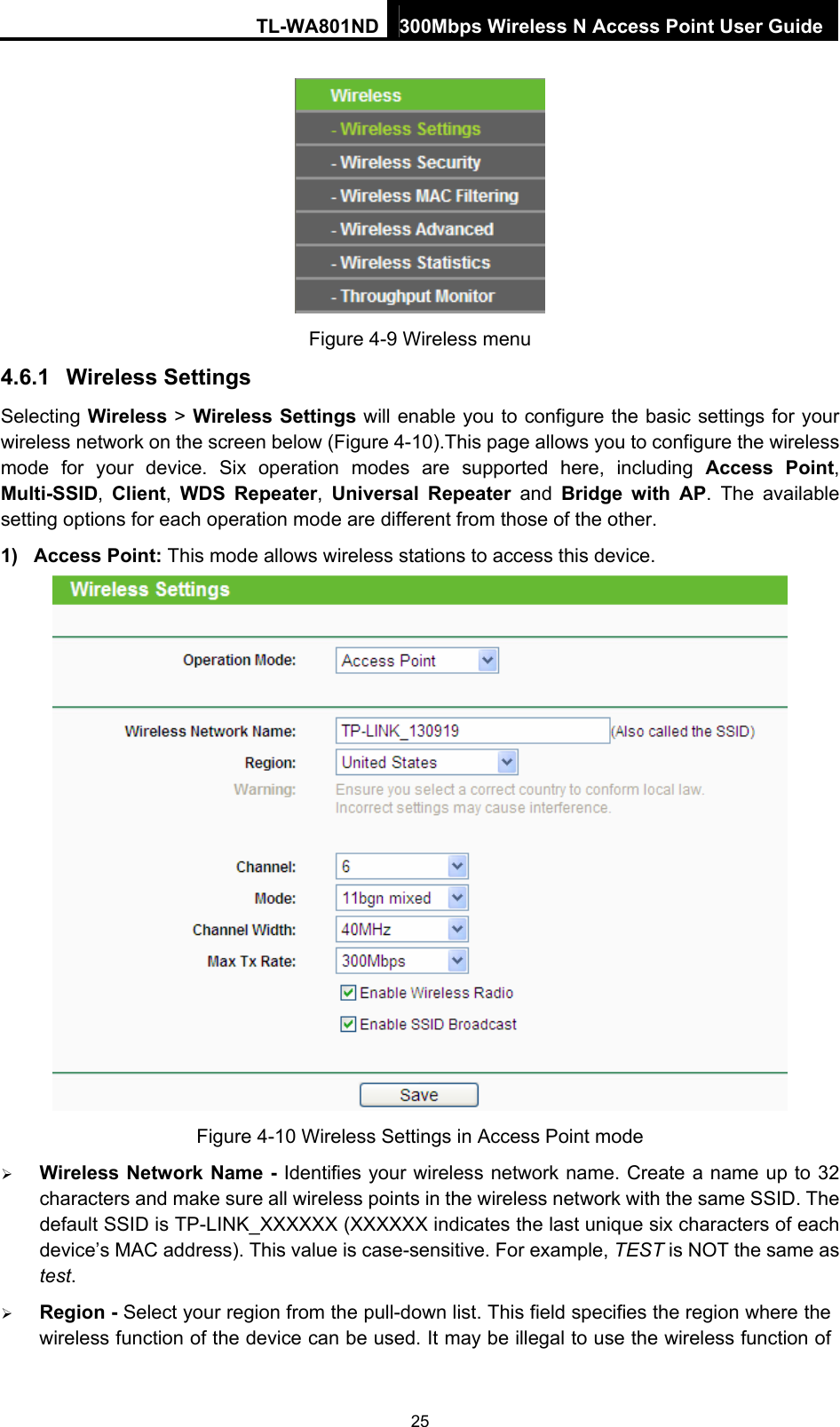 TL-WA801ND 300Mbps Wireless N Access Point User Guide  Figure 4-9 Wireless menu 4.6.1  Wireless Settings Selecting Wireless &gt; Wireless Settings will enable you to configure the basic settings for your wireless network on the screen below (Figure 4-10).This page allows you to configure the wireless mode for your device. Six operation modes are supported here, including Access Point, Multi-SSID,  Client,  WDS Repeater,  Universal Repeater and  Bridge with AP. The available setting options for each operation mode are different from those of the other. 1) Access Point: This mode allows wireless stations to access this device.  Figure 4-10 Wireless Settings in Access Point mode  Wireless Network Name - Identifies your wireless network name. Create a name up to 32 characters and make sure all wireless points in the wireless network with the same SSID. The default SSID is TP-LINK_XXXXXX (XXXXXX indicates the last unique six characters of each device’s MAC address). This value is case-sensitive. For example, TEST is NOT the same as test.  Region - Select your region from the pull-down list. This field specifies the region where the wireless function of the device can be used. It may be illegal to use the wireless function of 25 