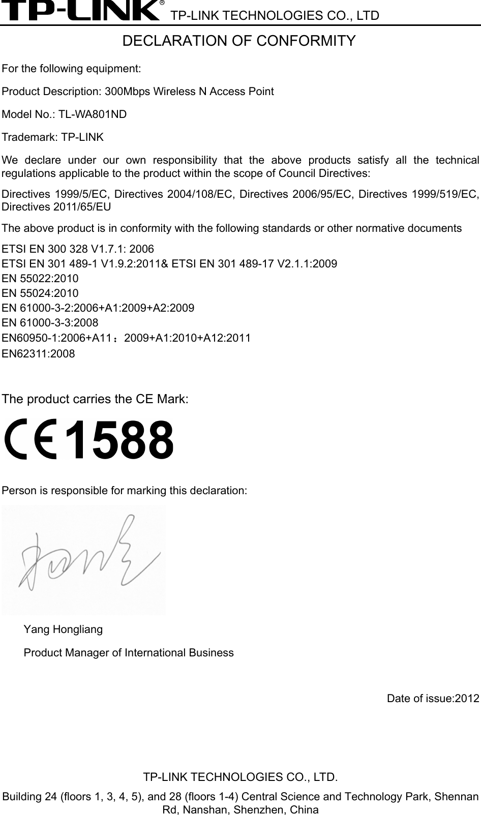  TP-LINK TECHNOLOGIES CO., LTD DECLARATION OF CONFORMITY For the following equipment: Product Description: 300Mbps Wireless N Access Point  Model No.: TL-WA801ND Trademark: TP-LINK We  declare under our own responsibility  that  the  above  products  satisfy  all  the  technical regulations applicable to the product within the scope of Council Directives:     Directives 1999/5/EC, Directives 2004/108/EC, Directives 2006/95/EC, Directives 1999/519/EC, Directives 2011/65/EU The above product is in conformity with the following standards or other normative documents ETSI EN 300 328 V1.7.1: 2006 ETSI EN 301 489-1 V1.9.2:2011&amp; ETSI EN 301 489-17 V2.1.1:2009 EN 55022:2010 EN 55024:2010 EN 61000-3-2:2006+A1:2009+A2:2009 EN 61000-3-3:2008 EN60950-1:2006+A11：2009+A1:2010+A12:2011 EN62311:2008  The product carries the CE Mark:   Person is responsible for marking this declaration:  Yang Hongliang Product Manager of International Business     Date of issue:2012 TP-LINK TECHNOLOGIES CO., LTD. Building 24 (floors 1, 3, 4, 5), and 28 (floors 1-4) Central Science and Technology Park, Shennan Rd, Nanshan, Shenzhen, China 