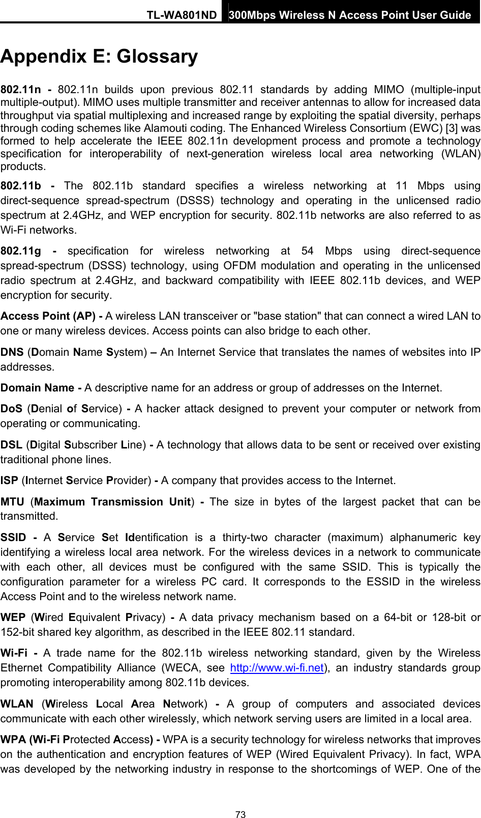 TL-WA801ND 300Mbps Wireless N Access Point User Guide Appendix E: Glossary 802.11n - 802.11n builds upon previous 802.11 standards by adding MIMO (multiple-input multiple-output). MIMO uses multiple transmitter and receiver antennas to allow for increased data throughput via spatial multiplexing and increased range by exploiting the spatial diversity, perhaps through coding schemes like Alamouti coding. The Enhanced Wireless Consortium (EWC) [3] was formed to help accelerate the IEEE 802.11n development process and promote a technology specification for interoperability of next-generation wireless local area networking (WLAN) products. 802.11b - The 802.11b standard specifies a wireless networking at 11 Mbps using direct-sequence spread-spectrum (DSSS) technology and operating in the unlicensed radio spectrum at 2.4GHz, and WEP encryption for security. 802.11b networks are also referred to as Wi-Fi networks. 802.11g - specification for wireless networking at 54 Mbps using direct-sequence spread-spectrum (DSSS) technology, using OFDM modulation and operating in the unlicensed radio spectrum at 2.4GHz, and backward compatibility with IEEE 802.11b devices, and WEP encryption for security. Access Point (AP) - A wireless LAN transceiver or &quot;base station&quot; that can connect a wired LAN to one or many wireless devices. Access points can also bridge to each other. DNS (Domain Name System) – An Internet Service that translates the names of websites into IP addresses. Domain Name - A descriptive name for an address or group of addresses on the Internet.   DoS (Denial of Service) - A hacker attack designed to prevent your computer or network from operating or communicating. DSL (Digital Subscriber Line) - A technology that allows data to be sent or received over existing traditional phone lines. ISP (Internet Service Provider) - A company that provides access to the Internet. MTU  (Maximum Transmission Unit)  - The size in bytes of the largest packet that can be transmitted. SSID - A  Service  Set  Identification is a thirty-two character (maximum) alphanumeric key identifying a wireless local area network. For the wireless devices in a network to communicate with each other, all devices must be configured with the same SSID. This is typically the configuration parameter for a wireless PC card. It corresponds to the ESSID in the wireless Access Point and to the wireless network name.   WEP  (Wired  Equivalent  Privacy)  - A data privacy mechanism based on a 64-bit or 128-bit or 152-bit shared key algorithm, as described in the IEEE 802.11 standard.   Wi-Fi - A trade name for the 802.11b wireless networking standard, given by the Wireless Ethernet Compatibility Alliance (WECA, see http://www.wi-fi.net), an industry standards group promoting interoperability among 802.11b devices. WLAN  (Wireless  Local  Area  Network)  - A group of computers and associated devices communicate with each other wirelessly, which network serving users are limited in a local area. WPA (Wi-Fi Protected Access) - WPA is a security technology for wireless networks that improves on the authentication and encryption features of WEP (Wired Equivalent Privacy). In fact, WPA was developed by the networking industry in response to the shortcomings of WEP. One of the 73 