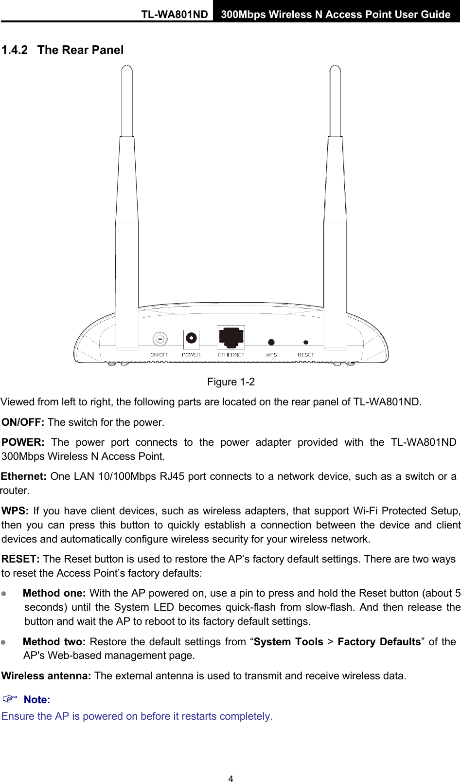 TL-WA801ND 300Mbps Wireless N Access Point User Guide 4    1.4.2 The Rear Panel    Figure 1-2 Viewed from left to right, the following parts are located on the rear panel of TL-WA801ND. ON/OFF: The switch for the power. POWER:  The  power  port  connects  to  the  power  adapter  provided  with  the  TL-WA801ND 300Mbps Wireless N Access Point. Ethernet: One LAN 10/100Mbps RJ45 port connects to a network device, such as a switch or a router. WPS: If you have client devices, such as wireless adapters, that support Wi-Fi Protected Setup, then you can press this button to quickly establish  a  connection between the device and client devices and automatically configure wireless security for your wireless network. RESET: The Reset button is used to restore the AP’s factory default settings. There are two ways to reset the Access Point’s factory defaults:  Method one: With the AP powered on, use a pin to press and hold the Reset button (about 5 seconds) until the System LED becomes quick-flash from slow-flash. And then release the button and wait the AP to reboot to its factory default settings.  Method two: Restore the default settings from “System Tools &gt; Factory Defaults” of the AP&apos;s Web-based management page. Wireless antenna: The external antenna is used to transmit and receive wireless data.  Note: Ensure the AP is powered on before it restarts completely. 