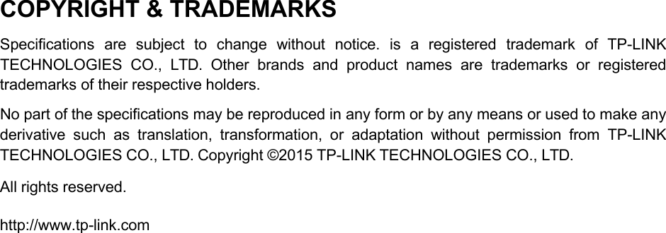COPYRIGHT &amp; TRADEMARKS Specifications are subject to change without notice. is  a  registered trademark of TP-LINK TECHNOLOGIES CO.,  LTD.  Other brands and product names are trademarks or registered trademarks of their respective holders. No part of the specifications may be reproduced in any form or by any means or used to make any derivative such as translation, transformation, or adaptation without permission from TP-LINK TECHNOLOGIES CO., LTD. Copyright ©2015 TP-LINK TECHNOLOGIES CO., LTD. All rights reserved. http://www.tp-link.com 