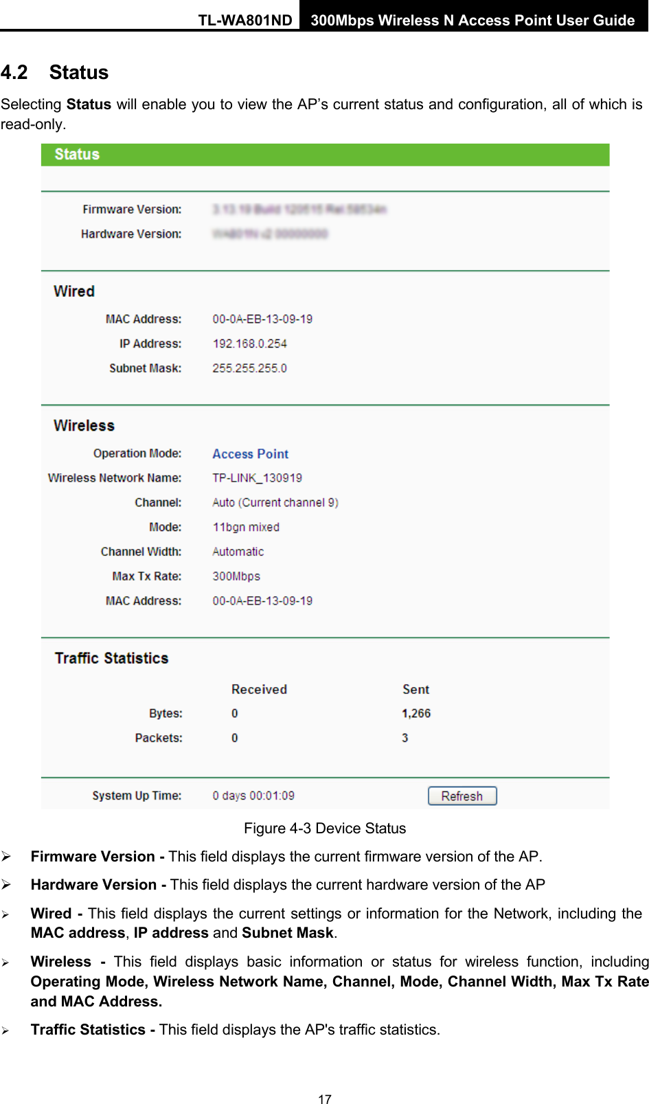 TL-WA801ND 300Mbps Wireless N Access Point User Guide 17    4.2 Status Selecting Status will enable you to view the AP’s current status and configuration, all of which is read-only.   Figure 4-3 Device Status  Firmware Version - This field displays the current firmware version of the AP.  Hardware Version - This field displays the current hardware version of the AP  Wired - This field displays the current settings or information for the Network, including the MAC address, IP address and Subnet Mask.  Wireless  -  This field displays basic information or status for wireless function, including Operating Mode, Wireless Network Name, Channel, Mode, Channel Width, Max Tx Rate and MAC Address.  Traffic Statistics - This field displays the AP&apos;s traffic statistics. 