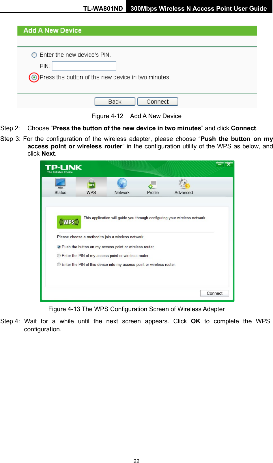 TL-WA801ND 300Mbps Wireless N Access Point User Guide 22       Figure 4-12 Add A New Device Step 2: Choose “Press the button of the new device in two minutes” and click Connect. Step 3: For the configuration of the wireless adapter, please choose  “Push the button on my access point or wireless router” in the configuration utility of the WPS as below, and click Next.   Figure 4-13 The WPS Configuration Screen of Wireless Adapter Step 4:   Wait  for  a  while  until  the  next  screen  appears.  Click  OK  to  complete  the  WPS configuration. 