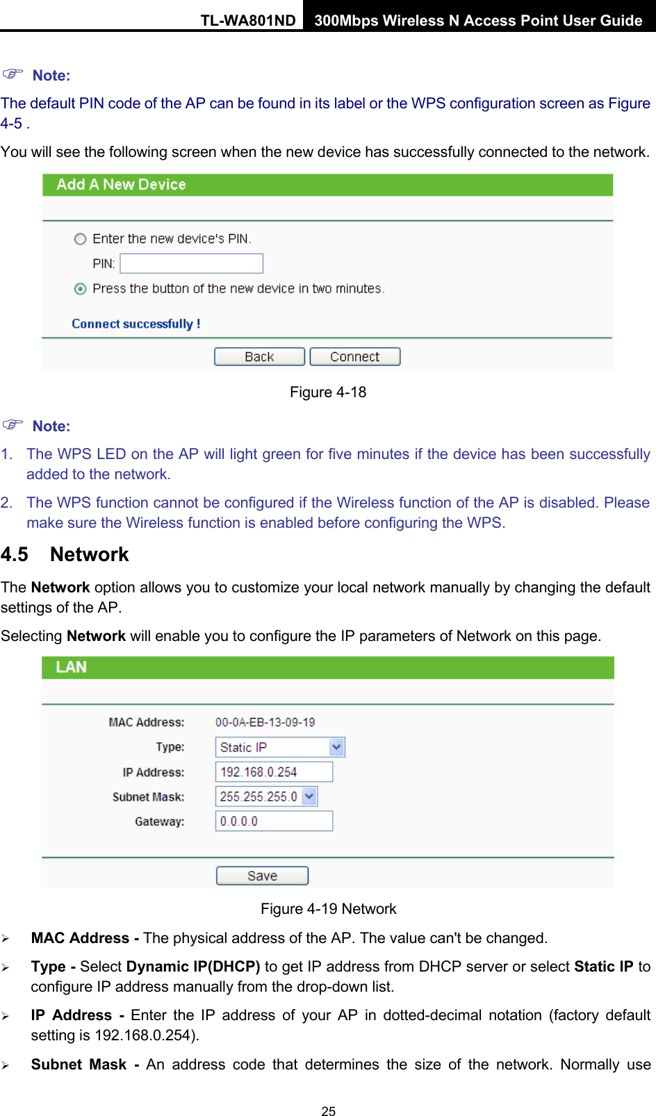 TL-WA801ND 300Mbps Wireless N Access Point User Guide 25     Note: The default PIN code of the AP can be found in its label or the WPS configuration screen as Figure 4-5 . You will see the following screen when the new device has successfully connected to the network.      Note: Figure 4-18 1. The WPS LED on the AP will light green for five minutes if the device has been successfully added to the network. 2. The WPS function cannot be configured if the Wireless function of the AP is disabled. Please make sure the Wireless function is enabled before configuring the WPS. 4.5 Network The Network option allows you to customize your local network manually by changing the default settings of the AP. Selecting Network will enable you to configure the IP parameters of Network on this page.   Figure 4-19 Network  MAC Address - The physical address of the AP. The value can&apos;t be changed.  Type - Select Dynamic IP(DHCP) to get IP address from DHCP server or select Static IP to configure IP address manually from the drop-down list.  IP Address - Enter the IP address of your AP in dotted-decimal notation (factory default setting is 192.168.0.254).  Subnet Mask - An address code that determines the size of the network. Normally use 