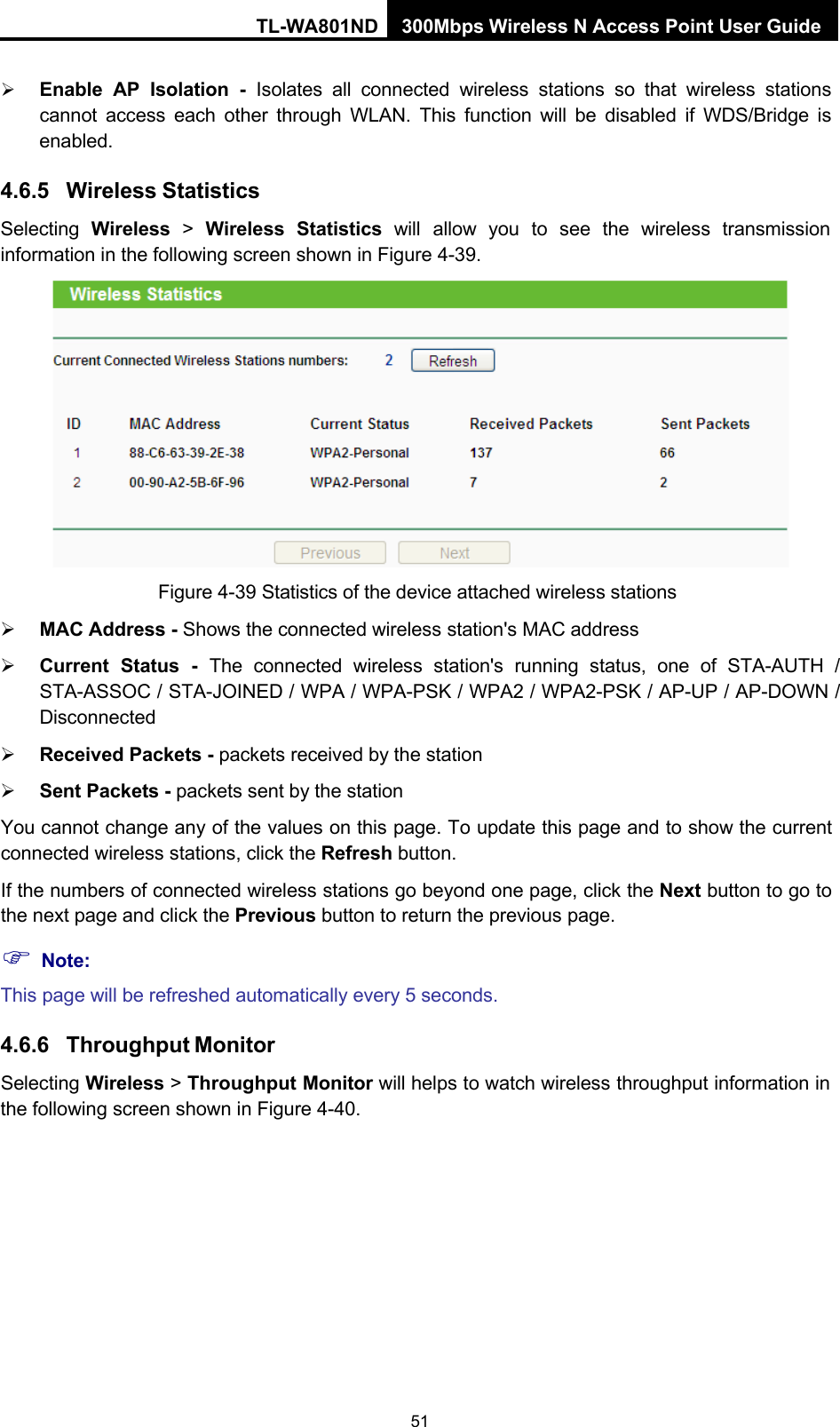 TL-WA801ND 300Mbps Wireless N Access Point User Guide 51     Enable AP Isolation  -  Isolates all connected wireless stations so that wireless stations cannot access each other through WLAN. This function will be disabled if WDS/Bridge is enabled.  4.6.5 Wireless Statistics Selecting  Wireless  &gt;  Wireless  Statistics  will  allow  you  to  see  the  wireless  transmission information in the following screen shown in Figure 4-39.   Figure 4-39 Statistics of the device attached wireless stations  MAC Address - Shows the connected wireless station&apos;s MAC address  Current Status  -  The connected wireless station&apos;s running status, one of STA-AUTH  / STA-ASSOC / STA-JOINED / WPA / WPA-PSK / WPA2 / WPA2-PSK / AP-UP / AP-DOWN / Disconnected  Received Packets - packets received by the station  Sent Packets - packets sent by the station You cannot change any of the values on this page. To update this page and to show the current connected wireless stations, click the Refresh button. If the numbers of connected wireless stations go beyond one page, click the Next button to go to the next page and click the Previous button to return the previous page.  Note: This page will be refreshed automatically every 5 seconds.  4.6.6 Throughput Monitor Selecting Wireless &gt; Throughput Monitor will helps to watch wireless throughput information in the following screen shown in Figure 4-40. 