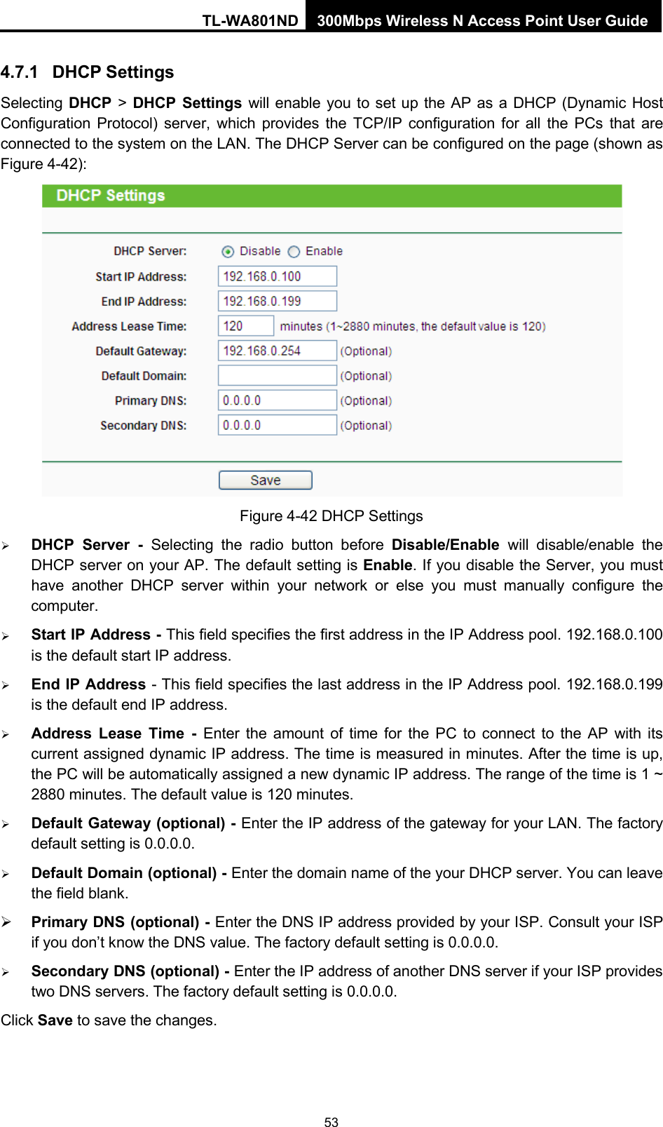 TL-WA801ND 300Mbps Wireless N Access Point User Guide 53    4.7.1 DHCP Settings Selecting DHCP &gt; DHCP Settings will enable you to set up the AP as a DHCP (Dynamic Host Configuration Protocol) server, which provides the TCP/IP configuration for all the PCs that are connected to the system on the LAN. The DHCP Server can be configured on the page (shown as Figure 4-42):   Figure 4-42 DHCP Settings  DHCP Server - Selecting the radio button before Disable/Enable will disable/enable the DHCP server on your AP. The default setting is Enable. If you disable the Server, you must have another DHCP server within your network or else you must manually configure the computer.  Start IP Address - This field specifies the first address in the IP Address pool. 192.168.0.100 is the default start IP address.  End IP Address - This field specifies the last address in the IP Address pool. 192.168.0.199 is the default end IP address.  Address Lease Time  -  Enter the amount of time for the PC to connect to the AP with its current assigned dynamic IP address. The time is measured in minutes. After the time is up, the PC will be automatically assigned a new dynamic IP address. The range of the time is 1 ~ 2880 minutes. The default value is 120 minutes.  Default Gateway (optional) - Enter the IP address of the gateway for your LAN. The factory default setting is 0.0.0.0.  Default Domain (optional) - Enter the domain name of the your DHCP server. You can leave the field blank.  Primary DNS (optional) - Enter the DNS IP address provided by your ISP. Consult your ISP if you don’t know the DNS value. The factory default setting is 0.0.0.0.  Secondary DNS (optional) - Enter the IP address of another DNS server if your ISP provides two DNS servers. The factory default setting is 0.0.0.0. Click Save to save the changes. 