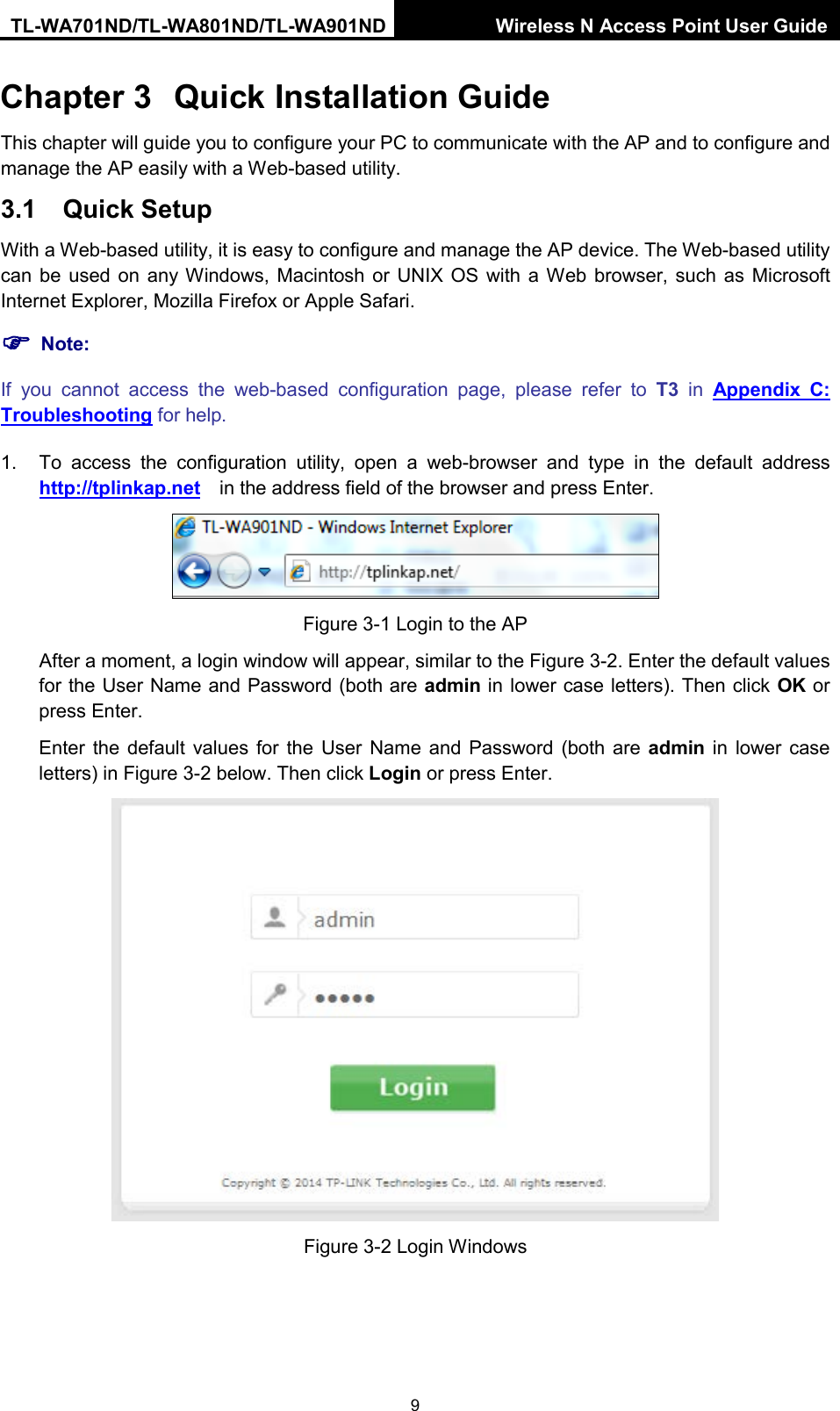 TL-WA701ND/TL-WA801ND/TL-WA901ND Wireless N Access Point User Guide  9 Chapter 3 Quick Installation Guide This chapter will guide you to configure your PC to communicate with the AP and to configure and manage the AP easily with a Web-based utility. 3.1 Quick Setup With a Web-based utility, it is easy to configure and manage the AP device. The Web-based utility can be used on any Windows, Macintosh or UNIX OS with a Web browser, such as Microsoft Internet Explorer, Mozilla Firefox or Apple Safari.  Note: If you cannot access the web-based configuration page,  please refer to T3 in  Appendix C: Troubleshooting for help. 1. To access the configuration utility, open a web-browser and type in the default address http://tplinkap.net  in the address field of the browser and press Enter.  Figure 3-1 Login to the AP After a moment, a login window will appear, similar to the Figure 3-2. Enter the default values for the User Name and Password (both are admin in lower case letters). Then click OK or press Enter. Enter  the default values for  the User Name and Password (both are admin in lower case letters) in Figure 3-2 below. Then click Login or press Enter.  Figure 3-2 Login Windows 