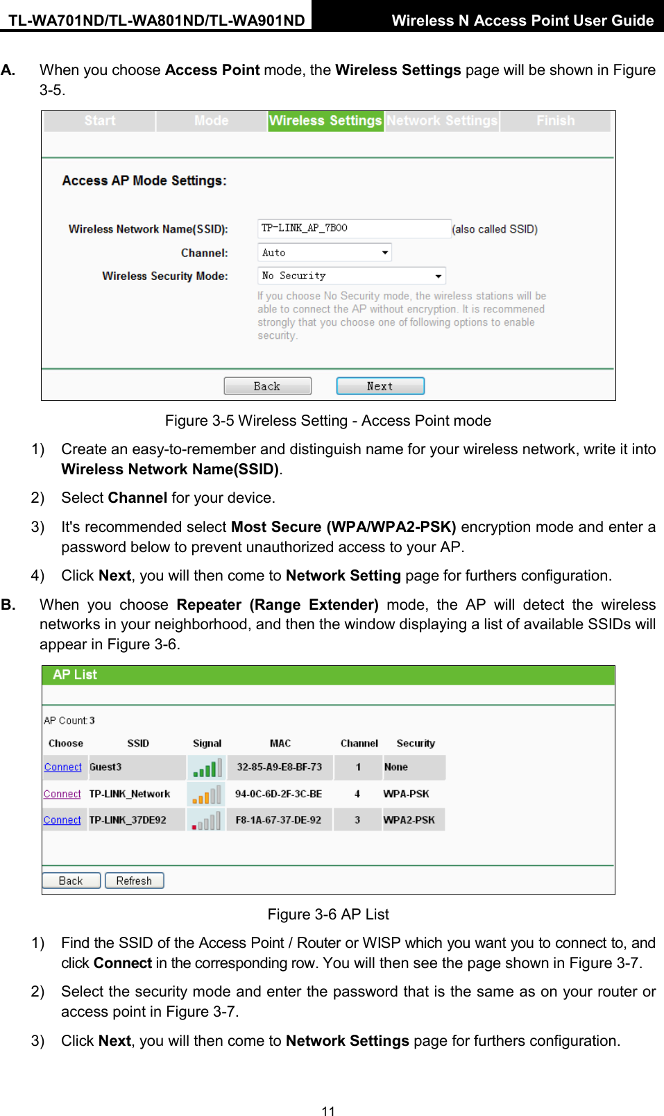 TL-WA701ND/TL-WA801ND/TL-WA901ND Wireless N Access Point User Guide  11 A. When you choose Access Point mode, the Wireless Settings page will be shown in Figure 3-5.  Figure 3-5 Wireless Setting - Access Point mode 1) Create an easy-to-remember and distinguish name for your wireless network, write it into Wireless Network Name(SSID). 2) Select Channel for your device. 3) It&apos;s recommended select Most Secure (WPA/WPA2-PSK) encryption mode and enter a password below to prevent unauthorized access to your AP. 4) Click Next, you will then come to Network Setting page for furthers configuration. B. When you choose Repeater (Range Extender) mode,  the  AP will detect the wireless networks in your neighborhood, and then the window displaying a list of available SSIDs will appear in Figure 3-6.    Figure 3-6 AP List 1) Find the SSID of the Access Point / Router or WISP which you want you to connect to, and click Connect in the corresponding row. You will then see the page shown in Figure 3-7. 2) Select the security mode and enter the password that is the same as on your router or access point in Figure 3-7.   3) Click Next, you will then come to Network Settings page for furthers configuration. 