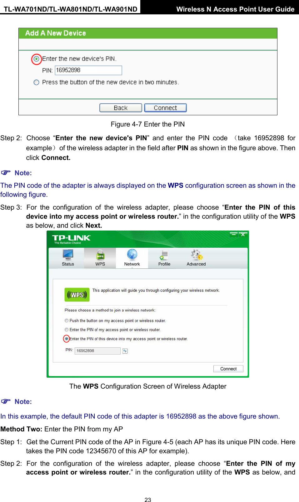 TL-WA701ND/TL-WA801ND/TL-WA901ND Wireless N Access Point User Guide  23  Figure 4-7 Enter the PIN Step 2: Choose  “Enter the new device&apos;s PIN”  and enter the PIN code  （take  16952898 for example） of the wireless adapter in the field after PIN as shown in the figure above. Then click Connect.  Note: The PIN code of the adapter is always displayed on the WPS configuration screen as shown in the following figure. Step 3: For the configuration of the wireless adapter, please  choose  “Enter  the PIN  of this device into my access point or wireless router.” in the configuration utility of the WPS as below, and click Next.    The WPS Configuration Screen of Wireless Adapter  Note: In this example, the default PIN code of this adapter is 16952898 as the above figure shown. Method Two: Enter the PIN from my AP Step 1: Get the Current PIN code of the AP in Figure 4-5 (each AP has its unique PIN code. Here takes the PIN code 12345670 of this AP for example). Step 2: For the configuration of the wireless adapter, please  choose  “Enter  the PIN  of my access point or wireless router.” in the configuration utility of the WPS as below, and 