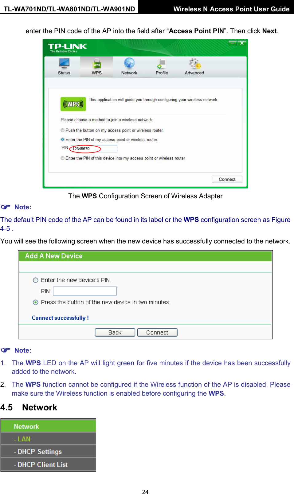 TL-WA701ND/TL-WA801ND/TL-WA901ND Wireless N Access Point User Guide  24 enter the PIN code of the AP into the field after “Access Point PIN”. Then click Next.  The WPS Configuration Screen of Wireless Adapter  Note: The default PIN code of the AP can be found in its label or the WPS configuration screen as Figure 4-5 . You will see the following screen when the new device has successfully connected to the network.   Note: 1. The WPS LED on the AP will light green for five minutes if the device has been successfully added to the network. 2. The WPS function cannot be configured if the Wireless function of the AP is disabled. Please make sure the Wireless function is enabled before configuring the WPS. 4.5 Network  