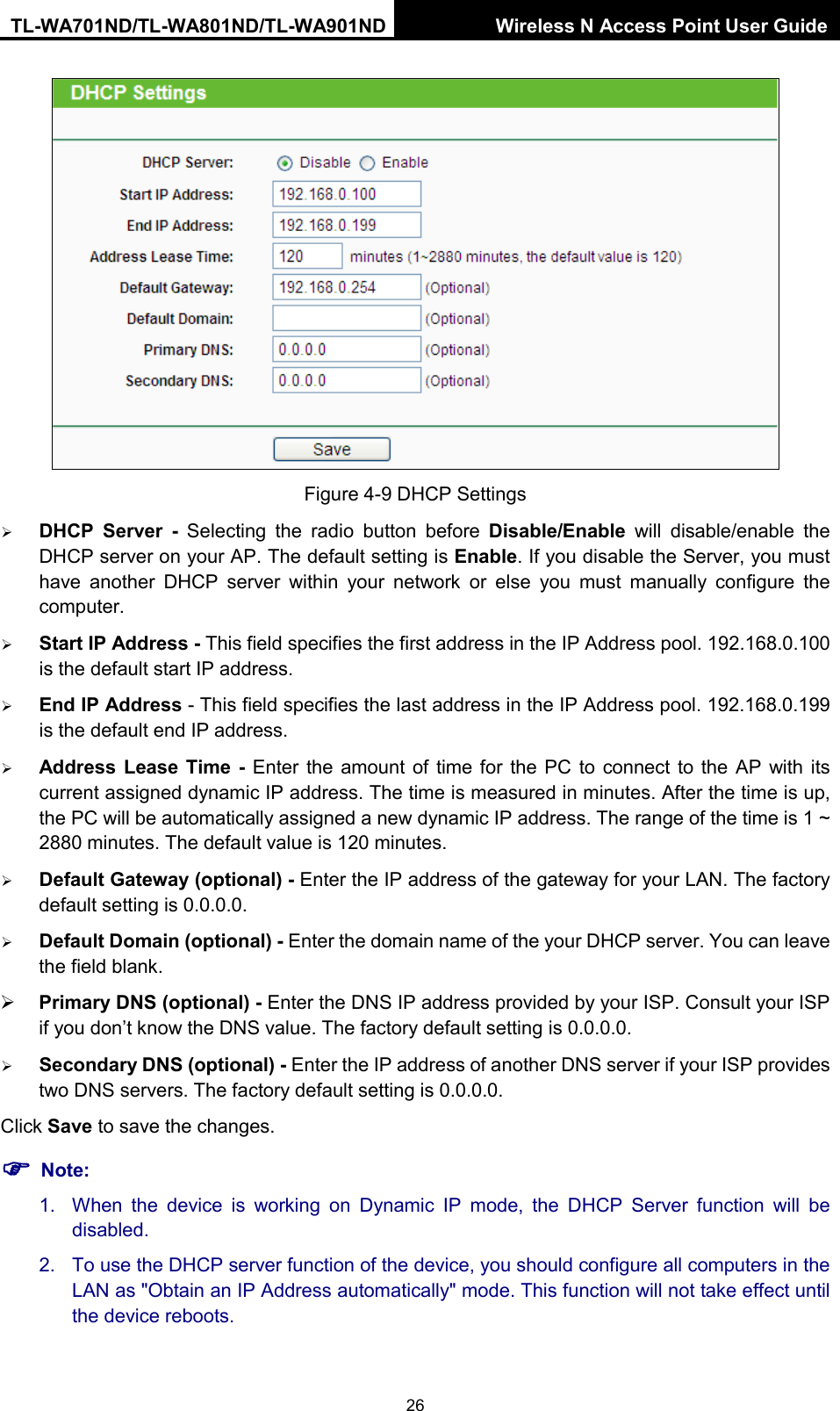 TL-WA701ND/TL-WA801ND/TL-WA901ND Wireless N Access Point User Guide  26  Figure 4-9 DHCP Settings  DHCP Server -  Selecting the radio button before Disable/Enable will disable/enable the DHCP server on your AP. The default setting is Enable. If you disable the Server, you must have another DHCP server within your network or else you must manually configure the computer.  Start IP Address - This field specifies the first address in the IP Address pool. 192.168.0.100 is the default start IP address.    End IP Address - This field specifies the last address in the IP Address pool. 192.168.0.199 is the default end IP address.    Address Lease Time -  Enter the amount of time for the PC to connect to the AP with its current assigned dynamic IP address. The time is measured in minutes. After the time is up, the PC will be automatically assigned a new dynamic IP address. The range of the time is 1 ~ 2880 minutes. The default value is 120 minutes.  Default Gateway (optional) - Enter the IP address of the gateway for your LAN. The factory default setting is 0.0.0.0.  Default Domain (optional) - Enter the domain name of the your DHCP server. You can leave the field blank.  Primary DNS (optional) - Enter the DNS IP address provided by your ISP. Consult your ISP if you don’t know the DNS value. The factory default setting is 0.0.0.0.  Secondary DNS (optional) - Enter the IP address of another DNS server if your ISP provides two DNS servers. The factory default setting is 0.0.0.0. Click Save to save the changes.  Note: 1. When the device is working on Dynamic IP mode, the DHCP Server function will be disabled.   2. To use the DHCP server function of the device, you should configure all computers in the LAN as &quot;Obtain an IP Address automatically&quot; mode. This function will not take effect until the device reboots.   