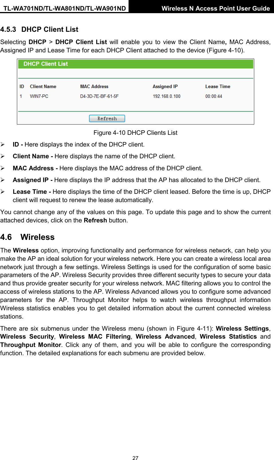 TL-WA701ND/TL-WA801ND/TL-WA901ND Wireless N Access Point User Guide  27 4.5.3 DHCP Client List Selecting DHCP &gt;  DHCP Client List will enable you to view the Client Name,  MAC Address, Assigned IP and Lease Time for each DHCP Client attached to the device (Figure 4-10).  Figure 4-10 DHCP Clients List  ID - Here displays the index of the DHCP client.  Client Name - Here displays the name of the DHCP client.  MAC Address - Here displays the MAC address of the DHCP client.  Assigned IP - Here displays the IP address that the AP has allocated to the DHCP client.  Lease Time - Here displays the time of the DHCP client leased. Before the time is up, DHCP client will request to renew the lease automatically. You cannot change any of the values on this page. To update this page and to show the current attached devices, click on the Refresh button. 4.6 Wireless The Wireless option, improving functionality and performance for wireless network, can help you make the AP an ideal solution for your wireless network. Here you can create a wireless local area network just through a few settings. Wireless Settings is used for the configuration of some basic parameters of the AP. Wireless Security provides three different security types to secure your data and thus provide greater security for your wireless network. MAC filtering allows you to control the access of wireless stations to the AP. Wireless Advanced allows you to configure some advanced parameters for the AP. Throughput Monitor helps to watch wireless throughput information Wireless statistics enables you to get detailed information about the current connected wireless stations. There are six submenus under the Wireless menu (shown in Figure 4-11): Wireless Settings, Wireless Security,  Wireless MAC Filtering,  Wireless Advanced,  Wireless Statistics and Throughput Monitor.  Click any of them, and you will be able to configure the corresponding function. The detailed explanations for each submenu are provided below. 