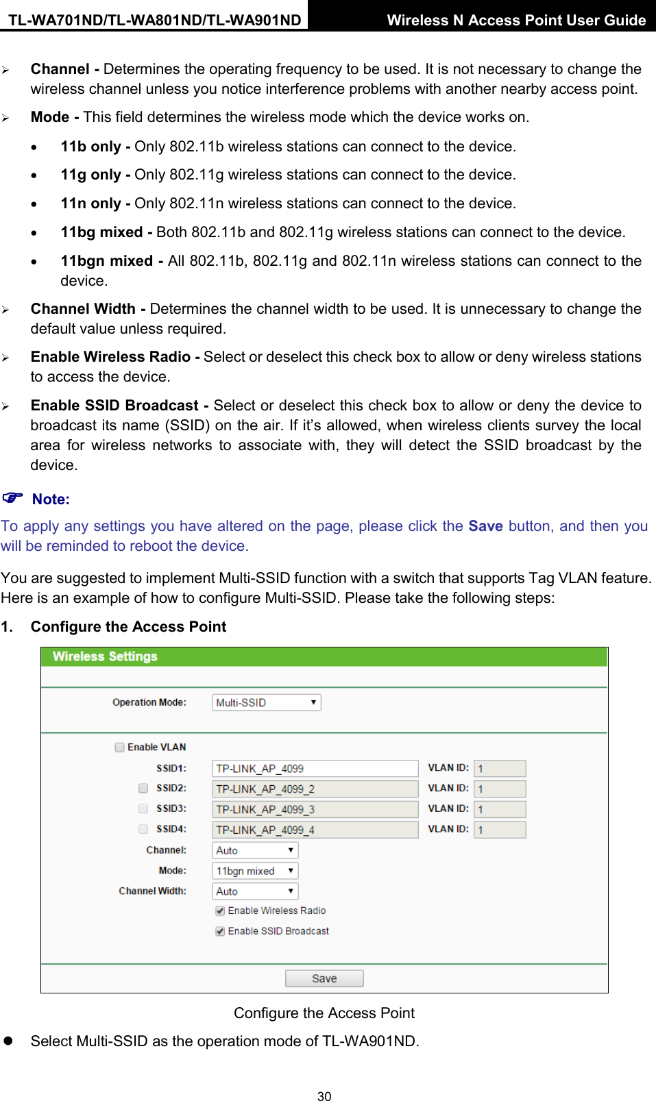 TL-WA701ND/TL-WA801ND/TL-WA901ND Wireless N Access Point User Guide  30  Channel - Determines the operating frequency to be used. It is not necessary to change the wireless channel unless you notice interference problems with another nearby access point.  Mode - This field determines the wireless mode which the device works on. • 11b only - Only 802.11b wireless stations can connect to the device. • 11g only - Only 802.11g wireless stations can connect to the device. • 11n only - Only 802.11n wireless stations can connect to the device. • 11bg mixed - Both 802.11b and 802.11g wireless stations can connect to the device. • 11bgn mixed - All 802.11b, 802.11g and 802.11n wireless stations can connect to the device.  Channel Width - Determines the channel width to be used. It is unnecessary to change the default value unless required.  Enable Wireless Radio - Select or deselect this check box to allow or deny wireless stations to access the device.    Enable SSID Broadcast - Select or deselect this check box to allow or deny the device to broadcast its name (SSID) on the air. If it’s allowed, when wireless clients survey the local area for wireless networks to associate with, they will detect the SSID broadcast by the device.    Note: To apply any settings you have altered on the page, please click the Save button, and then you will be reminded to reboot the device. You are suggested to implement Multi-SSID function with a switch that supports Tag VLAN feature. Here is an example of how to configure Multi-SSID. Please take the following steps: 1. Configure the Access Point  Configure the Access Point  Select Multi-SSID as the operation mode of TL-WA901ND. 