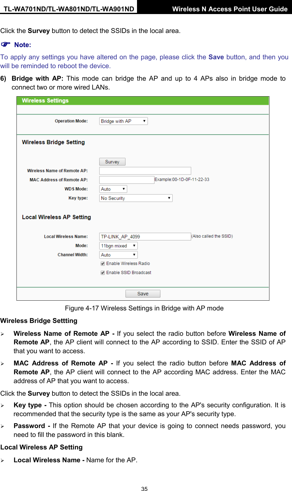 TL-WA701ND/TL-WA801ND/TL-WA901ND Wireless N Access Point User Guide  35 Click the Survey button to detect the SSIDs in the local area.  Note: To apply any settings you have altered on the page, please click the Save button, and then you will be reminded to reboot the device. 6) Bridge with AP:  This mode  can  bridge the AP and up to 4 APs also in bridge mode to connect two or more wired LANs.    Figure 4-17 Wireless Settings in Bridge with AP mode Wireless Bridge Settting  Wireless Name of Remote AP - If you select the radio button before Wireless Name of Remote AP, the AP client will connect to the AP according to SSID. Enter the SSID of AP that you want to access.  MAC  Address  of  Remote AP  -  If you select the radio button before MAC  Address  of Remote AP, the AP client will connect to the AP according MAC address. Enter the MAC address of AP that you want to access. Click the Survey button to detect the SSIDs in the local area.  Key type - This option should be chosen according to the AP&apos;s security configuration. It is recommended that the security type is the same as your AP&apos;s security type.  Password  -  If the Remote AP  that  your device is going to connect needs password, you need to fill the password in this blank. Local Wireless AP Setting  Local Wireless Name - Name for the AP. 
