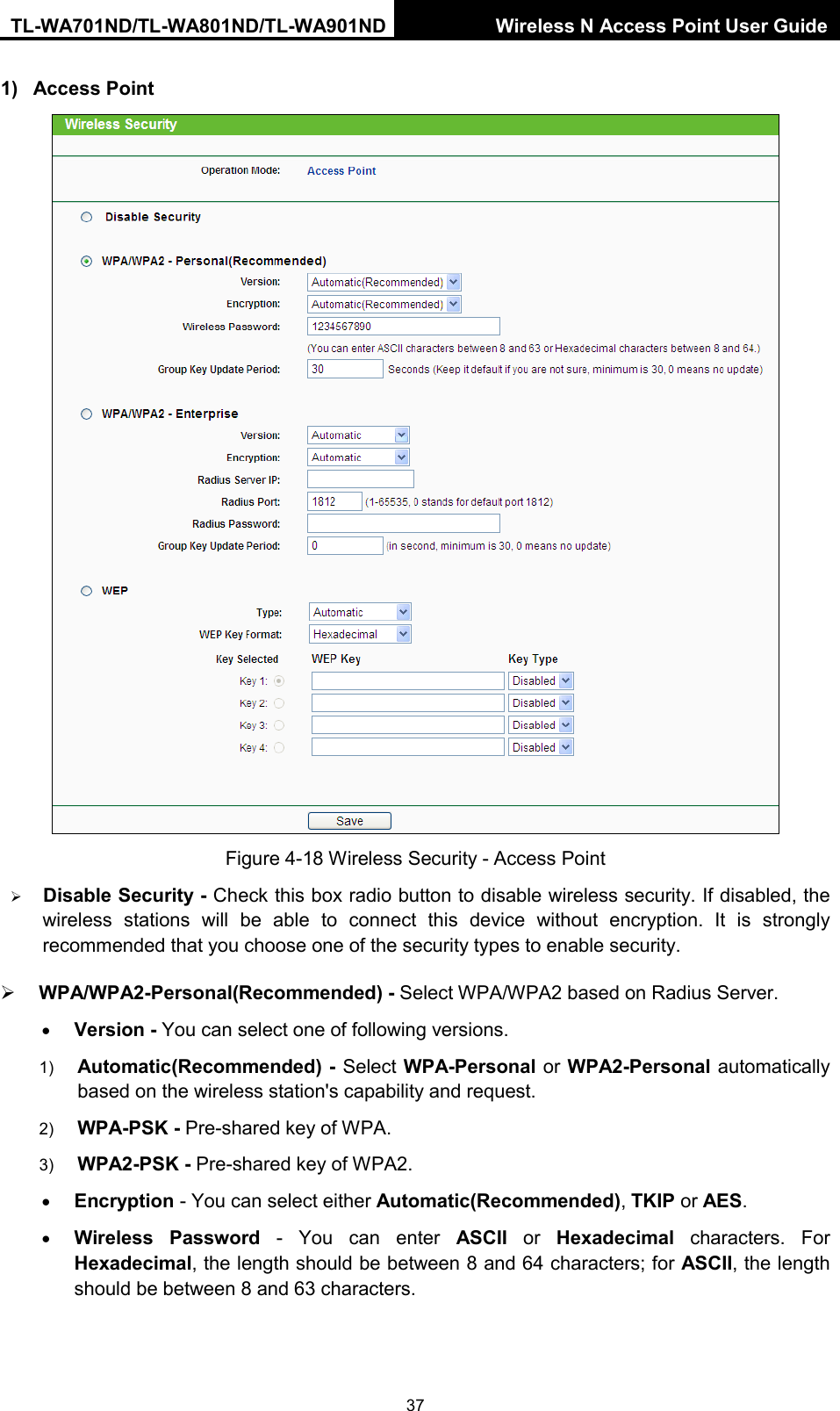 TL-WA701ND/TL-WA801ND/TL-WA901ND Wireless N Access Point User Guide  37 1) Access Point  Figure 4-18 Wireless Security - Access Point  Disable Security - Check this box radio button to disable wireless security. If disabled, the wireless stations will be able to connect this device without encryption. It is strongly recommended that you choose one of the security types to enable security.    WPA/WPA2-Personal(Recommended) - Select WPA/WPA2 based on Radius Server. • Version - You can select one of following versions. 1) Automatic(Recommended) - Select WPA-Personal or WPA2-Personal automatically based on the wireless station&apos;s capability and request.   2) WPA-PSK - Pre-shared key of WPA.   3) WPA2-PSK - Pre-shared key of WPA2.     • Encryption - You can select either Automatic(Recommended), TKIP or AES. • Wireless Password - You can enter ASCII or  Hexadecimal characters. For Hexadecimal, the length should be between 8 and 64 characters; for ASCII, the length should be between 8 and 63 characters. 