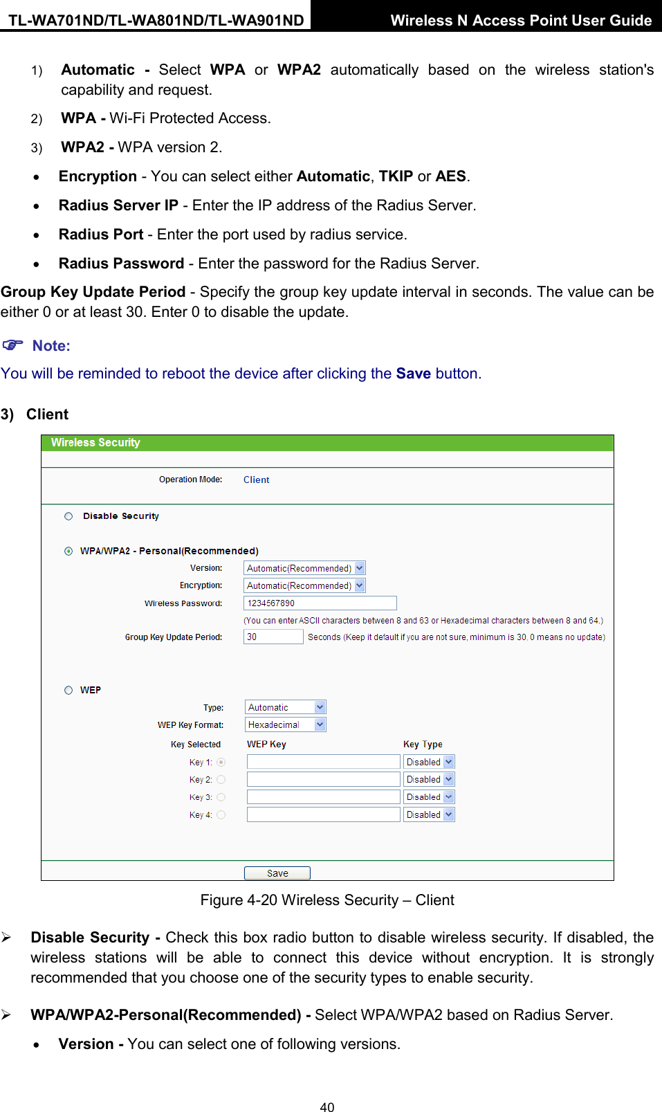 TL-WA701ND/TL-WA801ND/TL-WA901ND Wireless N Access Point User Guide  40 1) Automatic - Select  WPA or  WPA2 automatically based on the wireless station&apos;s capability and request.   2) WPA - Wi-Fi Protected Access.   3) WPA2 - WPA version 2.   • Encryption - You can select either Automatic, TKIP or AES. • Radius Server IP - Enter the IP address of the Radius Server. • Radius Port - Enter the port used by radius service. • Radius Password - Enter the password for the Radius Server. Group Key Update Period - Specify the group key update interval in seconds. The value can be either 0 or at least 30. Enter 0 to disable the update.  Note: You will be reminded to reboot the device after clicking the Save button. 3) Client  Figure 4-20 Wireless Security – Client  Disable Security - Check this box radio button to disable wireless security. If disabled, the wireless stations will be able to connect this device without encryption. It is strongly recommended that you choose one of the security types to enable security.    WPA/WPA2-Personal(Recommended) - Select WPA/WPA2 based on Radius Server. • Version - You can select one of following versions. 