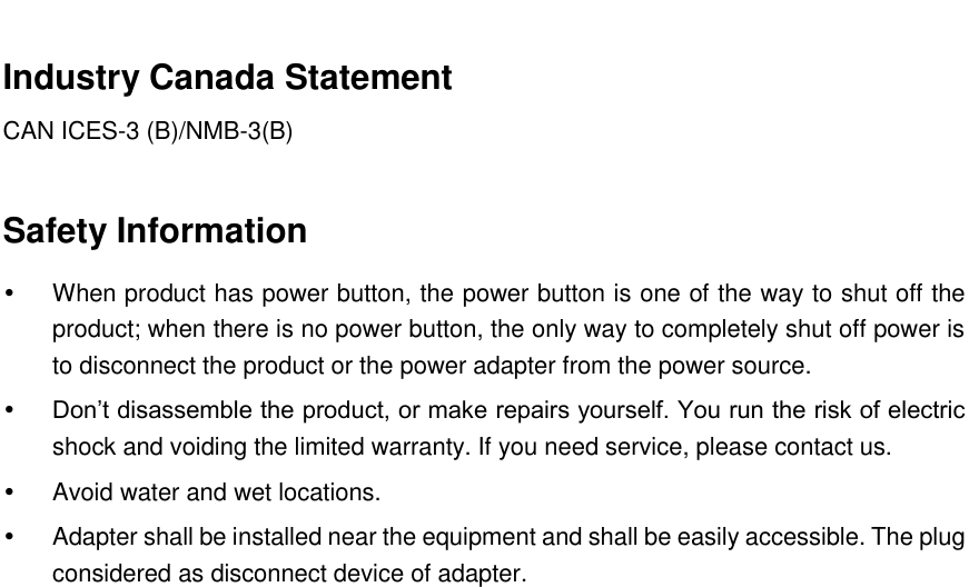   Industry Canada Statement   CAN ICES-3 (B)/NMB-3(B)    Safety Information   When product has power button, the power button is one of the way to shut off the product; when there is no power button, the only way to completely shut off power is to disconnect the product or the power adapter from the power source.  Don’t disassemble the product, or make repairs yourself. You run the risk of electric shock and voiding the limited warranty. If you need service, please contact us.   Avoid water and wet locations.   Adapter shall be installed near the equipment and shall be easily accessible. The plug considered as disconnect device of adapter.     