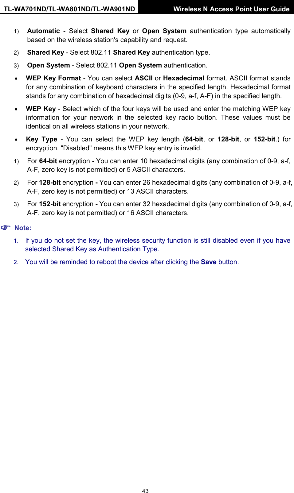 TL-WA701ND/TL-WA801ND/TL-WA901ND Wireless N Access Point User Guide  43 1) Automatic - Select  Shared Key or  Open System authentication type automatically based on the wireless station&apos;s capability and request.   2) Shared Key - Select 802.11 Shared Key authentication type.   3) Open System - Select 802.11 Open System authentication.   • WEP Key Format - You can select ASCII or Hexadecimal format. ASCII format stands for any combination of keyboard characters in the specified length. Hexadecimal format stands for any combination of hexadecimal digits (0-9, a-f, A-F) in the specified length. • WEP Key - Select which of the four keys will be used and enter the matching WEP key information for your network in the selected key radio button. These values must be identical on all wireless stations in your network.   • Key Type - You can select the WEP key length (64-bit, or 128-bit, or 152-bit.) for encryption. &quot;Disabled&quot; means this WEP key entry is invalid. 1) For 64-bit encryption - You can enter 10 hexadecimal digits (any combination of 0-9, a-f, A-F, zero key is not permitted) or 5 ASCII characters.   2) For 128-bit encryption - You can enter 26 hexadecimal digits (any combination of 0-9, a-f, A-F, zero key is not permitted) or 13 ASCII characters.   3) For 152-bit encryption - You can enter 32 hexadecimal digits (any combination of 0-9, a-f, A-F, zero key is not permitted) or 16 ASCII characters.    Note: 1. If you do not set the key, the wireless security function is still disabled even if you have selected Shared Key as Authentication Type.   2. You will be reminded to reboot the device after clicking the Save button. 