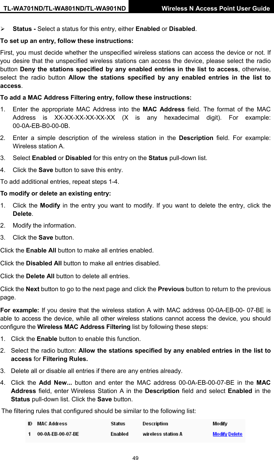 TL-WA701ND/TL-WA801ND/TL-WA901ND Wireless N Access Point User Guide  49  Status - Select a status for this entry, either Enabled or Disabled. To set up an entry, follow these instructions:   First, you must decide whether the unspecified wireless stations can access the device or not. If you desire that the unspecified wireless stations can access the device, please select the radio button Deny the stations specified by any enabled entries in the list to access, otherwise, select the radio button Allow the stations specified by any enabled entries in the list to access. To add a MAC Address Filtering entry, follow these instructions: 1. Enter the appropriate MAC Address into the MAC Address field. The format of the MAC Address is XX-XX-XX-XX-XX-XX (X is any hexadecimal digit). For example: 00-0A-EB-B0-00-0B.   2. Enter a simple description of the wireless station in the Description field. For example: Wireless station A. 3. Select Enabled or Disabled for this entry on the Status pull-down list. 4. Click the Save button to save this entry. To add additional entries, repeat steps 1-4. To modify or delete an existing entry: 1. Click the Modify  in the entry you want to modify. If you want to delete the entry, click the Delete. 2. Modify the information.   3. Click the Save button. Click the Enable All button to make all entries enabled. Click the Disabled All button to make all entries disabled. Click the Delete All button to delete all entries. Click the Next button to go to the next page and click the Previous button to return to the previous page. For example: If you desire that the wireless station A with MAC address 00-0A-EB-00- 07-BE is able to access the device, while all other wireless stations cannot access the device, you should configure the Wireless MAC Address Filtering list by following these steps: 1. Click the Enable button to enable this function. 2. Select the radio button: Allow the stations specified by any enabled entries in the list to access for Filtering Rules. 3. Delete all or disable all entries if there are any entries already. 4. Click the Add New... button and enter the MAC address 00-0A-EB-00-07-BE in the MAC Address field, enter Wireless Station A in the Description field and select Enabled in the Status pull-down list. Click the Save button. The filtering rules that configured should be similar to the following list:    